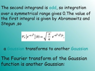 The second integrand is odd, so integration
over a symmetrical range gives 0.The value of
the first integral is given by Abramowitz and
Stegun ,so
a Gaussian transforms to another Gaussian
The Fourier transform of the Gaussian
function is another Gaussian:
 
