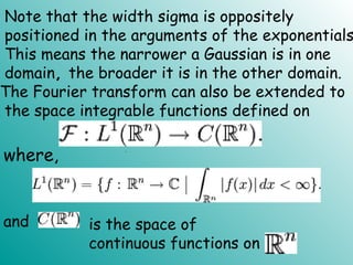 Note that the width sigma is oppositely
positioned in the arguments of the exponentials
This means the narrower a Gaussian is in one
domain, the broader it is in the other domain.
The Fourier transform can also be extended to
the space integrable functions defined on
where,
and is the space of
continuous functions on
.
 
