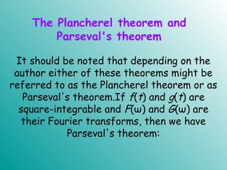 The Plancherel theorem and
Parseval's theorem
It should be noted that depending on the
author either of these theorems might be
referred to as the Plancherel theorem or as
Parseval's theorem.If f(t) and g(t) are
square-integrable and F(ω) and G(ω) are
their Fourier transforms, then we have
Parseval's theorem:
.
 