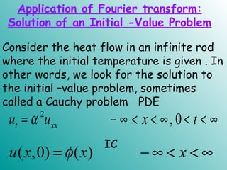 Consider the heat flow in an infinite rod
where the initial temperature is given . In
other words, we look for the solution to
the initial –value problem, sometimes
called a Cauchy problem PDE
2
, 0t xxu u x tα= − ∞ < < ∞ < < ∞
IC
( ,0) ( )u x x xφ= − ∞ < < ∞
Application of Fourier transform:
Solution of an Initial -Value Problem
 