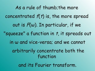 As a rule of thumb;the more
concentrated f(t) is, the more spread
out is F(ω). In particular, if we
"squeeze" a function in t, it spreads out
in ω and vice-versa; and we cannot
arbitrarily concentrate both the
function
and its Fourier transform.
 