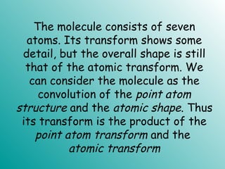The molecule consists of seven
atoms. Its transform shows some
detail, but the overall shape is still
that of the atomic transform. We
can consider the molecule as the
convolution of the point atom
structure and the atomic shape. Thus
its transform is the product of the
point atom transform and the
atomic transform
 
