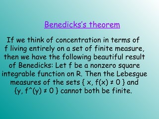 If we think of concentration in terms of
f living entirely on a set of finite measure,
then we have the following beautiful result
of Benedicks: Let f be a nonzero square
integrable function on R. Then the Lebesgue
measures of the sets { x, f(x) ≠ 0 } and
{y, f^(y) ≠ 0 } cannot both be finite.
Benedicks’s theorem
 