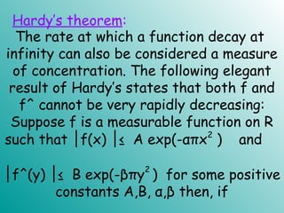 The rate at which a function decay at
infinity can also be considered a measure
of concentration. The following elegant
result of Hardy’s states that both f and
f^ cannot be very rapidly decreasing:
Suppose f is a measurable function on R
such that f(x) ≤ A exp(-απx│ │ 2
) and
│f^(y) ≤ B exp(-βπy│
2
) for some positive
constants A,B, α,β then, if
Hardy’s theorem:
 