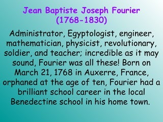Jean Baptiste Joseph Fourier
(1768-1830)
Administrator, Egyptologist, engineer,
mathematician, physicist, revolutionary,
soldier, and teacher; incredible as it may
sound, Fourier was all these! Born on
March 21, 1768 in Auxerre, France,
orphaned at the age of ten, Fourier had a
brilliant school career in the local
Benedectine school in his home town.
 