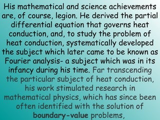 His mathematical and science achievements
are, of course, legion. He derived the partial
differential equation that governs heat
conduction, and, to study the problem of
heat conduction, systematically developed
the subject which later came to be known as
Fourier analysis- a subject which was in its
infancy during his time. Far transcending
the particular subject of heat conduction,
his work stimulated research in
mathematical physics, which has since been
often identified with the solution of
boundary-value problems,
 