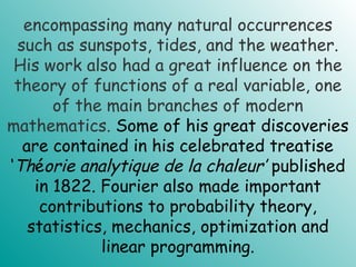 encompassing many natural occurrences
such as sunspots, tides, and the weather.
His work also had a great influence on the
theory of functions of a real variable, one
of the main branches of modern
mathematics. Some of his great discoveries
are contained in his celebrated treatise
‘Théorie analytique de la chaleur’ published
in 1822. Fourier also made important
contributions to probability theory,
statistics, mechanics, optimization and
linear programming.
 
