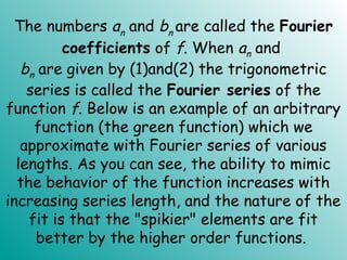 The numbers an and bn are called the Fourier
coefficients of f. When an and
bn are given by (1)and(2) the trigonometric
series is called the Fourier series of the
function f. Below is an example of an arbitrary
function (the green function) which we
approximate with Fourier series of various
lengths. As you can see, the ability to mimic
the behavior of the function increases with
increasing series length, and the nature of the
fit is that the "spikier" elements are fit
better by the higher order functions.
 