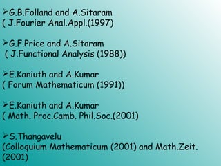 G.B.Folland and A.Sitaram
( J.Fourier Anal.Appl.(1997)
G.F.Price and A.Sitaram
( J.Functional Analysis (1988))
E.Kaniuth and A.Kumar
( Forum Mathematicum (1991))
E.Kaniuth and A.Kumar
( Math. Proc.Camb. Phil.Soc.(2001)
S.Thangavelu
(Colloquium Mathematicum (2001) and Math.Zeit.
(2001)
 