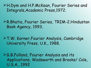 H.Dym and H.P.McKean, Fourier Series and
Integrals,Academic Press,1972.
R.Bhatia, Fourier Series, TRIM-2.Hindustan
Book Agency, 1993.
T.W. Korner,Fourier Analysis, Cambridge
University Press, U.K., 1988.
G.B.Folland, Fourier Analysis and its
Applications, Wadsworth and Brooks/ Cole,
U.S.A., 1992
 