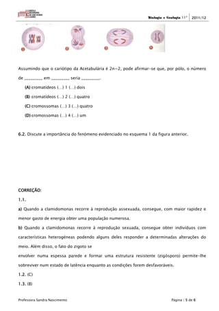 Biologia e Geologia 11º   2011/12




Assumindo que o cariótipo da Acetabulária é 2n=2, pode afirmar-se que, por pólo, o número

de _________ em _________ seria _________.

   (A) cromatídeos (…) 1 (…) dois

   (B) cromatídeos (…) 2 (…) quatro

   (C) cromossomas (…) 3 (…) quatro

   (D) cromossomas (…) 4 (…) um



6.2. Discute a importância do fenómeno evidenciado no esquema 1 da figura anterior.




CORREÇÃO:

1.1.

a) Quando a clamidomonas recorre à reprodução assexuada, consegue, com maior rapidez e

menor gasto de energia obter uma população numerosa.

b) Quando a clamidomonas recorre à reprodução sexuada, consegue obter indivíduos com

características heterogéneas podendo alguns deles responder a determinadas alterações do

meio. Além disso, o fato do zigoto se

envolver numa espessa parede e formar uma estrutura resistente (zigósporo) permite-lhe

sobreviver num estado de latência enquanto as condições forem desfavoráveis.

1.2. (C)

1.3. (B)


Professora Sandra Nascimento                                                Página | 5 de 6
 