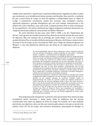 Geraldo Sá Peixoto Pinheiro
Fronteiras do Tempo, nº 4, 2013.
114
simples dever patriótico e àqueles que se queriam politicamente engajado em todas as ações
que resultavam, ou se desdobravam dessas mesmas contribuições. Seja como for, o resultado
foi que o jornal Echos de Loriga, ao invés de aglutinar a solidariedade entre os “filhos de
Loriga” e promovê-los socialmente, acabou por provocar uma verdadeira celeuma,
agravando pequenas e grandes divergências que, em certo sentido, determinaram o seu
próprio fim, como relembrou, anos mais tarde, o próprio Jeremias Pina ao fazer um balanço
da sua experiência e do esforço intelectual que alguns loriguenses tentaram desenvolver no
campo das letras para editarem vários jornais em Belém e Manaus10.
No curto interstício de dois anos, entre 1907 e 1908, a voz dos “Expatriados das
Serras”, como gostava de ressaltar Jeremias Pina, deixa de ser ouvida através dos seus meios
de imprensa. Mas esta situação não se prolonga por muito tempo e vem a ser revertida
quando Jeremias Pina se transfere definitivamente para Manaus e de lá lança o número único
do jornal A Voz de Loriga, no dia 5 de junho de 1909, como “Orgão da Colonia Loriguense em
Manáos”, e com uma plataforma editorial que não deixa de ser esperançosa para os seus
objetivos.
Vê a luz da publicidade, cheio de ufania, sobranceiro e altvo, na grande senda que
teve por principio Guttemberg, o grande inspirador da mais nobre e altivalente
missão – a imprensa – o jornal que serve de epigraphe a estas linhas.
Inspirado em bases solidas, moralista, e na saudade dos filhos de Loriga pelo berço
muito seu amado, que labutam quotidianamente nesta terra hospitaleira do Brasil.
A Voz de Loriga vem juntar-se ao numero desses periódicos inspirados no
patriotismo dos Loriguenses expatriados da sua terra abençoada, que entre os
loiros da gloria vão abrindo a estrada clarividente da consagração da posteridade.
A missão que ora desempenha A Voz de Loriga é o dever cívico e moral que os
Loriguenses tem para os seus Alem Atlantico, mostrando-lhes que só pela
comunhão das letras podemos destruir essa densa obscuridade em que Loriga tem
permanecido, provindo dessa comunhão civilizadora o grande destino do nosso
berço, regenerando a sociedade Loriguense e mostrando a mocidade inteligente o
caminho da instrucção, do dever, da verdade e do direito.
De há muito que apontamos a estrada por onde havemos de caminhar para a senda
civilizadora do espirito Loriguense. E se essa tem sido a nossa missão por entre os
abrolhos de um caminho calcinado de sacrifícios, tentando reduzir ao
desaparecimento um rosário de conceitos creados por espíritos perniciosos à
cultura instructiva de um povo inteligente desde o berço, não menos honrosa é
hoje a nossa tarefa, fazendo sahir um jornal moralizador, encarnação viva da sua
alma grandiosa, onde germina a essência da virtude ao par das grandes ideias.
E por isso, A Voz de Loriga, que vem mostrar mais uma vez o quanto pode a
iniciativa dos filhos de Loriga no Brasil, num programma de moralidade e
regeneração, cumprimenta a todos os Loriguenses e suas gentis conterrâneas,
esperando que a recebam como uma das estrelas fulgurantes do nosso porvir
moral, intelectual e material.
Este programa pode transparecer à primeira vista que Jeremias Pina retorna às lides
jornalísticas menos rancoroso e muito pouco afeito às polêmicas que lhe haviam
caracterizado anos antes nas páginas do Echos de Loriga. Na verdade, ele é uma tradução
parcial dos seus objetivos e deve ser lido com reservas pela natureza com que se reveste este
número único d’A Voz de Loriga: uma iniciativa momentosa, preocupada em divulgar os
10 A Voz de Loriga. Manaus, 6 jun. 1909.
 