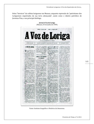 Periodismo Loriguense: A Voz dos Expatriados das Serras...
Fronteiras do Tempo, nº 4, 2013.
115
feitos “heroicos” da colônia loriguense em Manaus, enquanto expressão do “patriotismo dos
Loriguenses expatriados da sua terra abençoada”, assim como o ideário patriótico de
Jeremias Pina, o seu principal ideólogo.
Jornal A Voz de Loriga
(Manaus, 05 de Junho de 1909)
Fonte: Instituto Geográfico e Histórico do Amazonas.
 