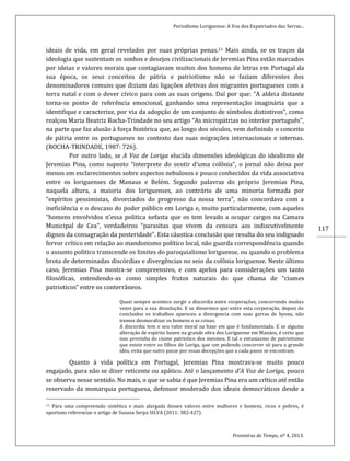 Periodismo Loriguense: A Voz dos Expatriados das Serras...
Fronteiras do Tempo, nº 4, 2013.
117
ideais de vida, em geral revelados por suas próprias penas.11 Mais ainda, se os traços da
ideologia que sustentam os sonhos e desejos civilizacionais de Jeremias Pina estão marcados
por ideias e valores morais que contagiavam muitos dos homens de letras em Portugal da
sua época, os seus conceitos de pátria e patriotismo não se faziam diferentes dos
denominadores comuns que diziam das ligações afetivas dos migrantes portugueses com a
terra natal e com o dever cívico para com as suas origens. Daí por que: “A aldeia distante
torna-se ponto de referência emocional, ganhando uma representação imaginária que a
identifique e caracterize, por via da adopção de um conjunto de símbolos distintivos”, como
realçou Maria Beatriz Rocha-Trindade no seu artigo “As micropátrias no interior português”,
na parte que faz alusão à força histórica que, ao longo dos séculos, vem definindo o conceito
de pátria entre os portugueses no contexto das suas migrações internacionais e internas.
(ROCHA-TRINDADE, 1987: 726).
Por outro lado, se A Voz de Loriga elucida dimensões ideológicas do idealismo de
Jeremias Pina, como suposto “interprete do sentir d’uma colônia”, o jornal não deixa por
menos em esclarecimentos sobre aspectos nebulosos e pouco conhecidos da vida associativa
entre os loriguenses de Manaus e Belém. Segundo palavras do próprio Jeremias Pina,
naquela altura, a maioria dos loriguenses, ao contrário de uma minoria formada por
“espíritos pessimistas, divorciados do progresso da nossa terra”, não concordava com a
ineficiência e o descaso do poder público em Loriga e, muito particularmente, com aqueles
“homens envolvidos n’essa politica nefasta que os tem levado a ocupar cargos na Camara
Municipal de Cea”, verdadeiros “parasitas que vivem da censura aos indiscutivelmente
dignos da consagração da posteridade”. Esta cáustica conclusão que resulta do seu indignado
fervor crítico em relação ao mandonismo político local, não guarda correspondência quando
o assunto político transcende os limites do paroquialismo loriguense, ou quando o problema
brota de determinadas discórdias e divergências no seio da colônia loriguense. Neste último
caso, Jeremias Pina mostra-se compreensivo, e com apelos para considerações um tanto
filosóficas, entendendo-as como simples frutos naturais do que chama de “ciumes
patrioticos” entre os conterrâneos.
Quasi sempre acontece surgir a discordia entre corporações, concorrendo muitas
vezes para a sua dissolução. E se dissermos que entre esta corporação, depois de
concluidos os trabalhos apareceu a divergencia com suas garras de hyena, não
iremos desmoralisar os homens e as coisas.
A discordia tem o seu valor moral na base em que é fundamentada. E se alguma
alteração de espirito houve na grande obra dos Loriguense em Manáos, é certo que
isso provinha do ciume patriotico dos mesmos. E tal o entusiasmo de patriotismo
que existe entre os filhos de Loriga, que um podendo concorrer só para a grande
idéa, evita que outro passe por essas decepções que a cada passo se encontram.
Quanto à vida política em Portugal, Jeremias Pina mostrava-se muito pouco
engajado, para não se dizer reticente ou apático. Até o lançamento d’A Voz de Loriga, pouco
se observa nesse sentido. No mais, o que se sabia é que Jeremias Pina era um crítico até então
reservado da monarquia portuguesa, defensor moderado dos ideais democráticos desde a
11 Para uma compreensão sintética e mais alargada desses valores entre mulheres e homens, ricos e pobres, é
oportuno referenciar o artigo de Susana Serpa SILVA (2011: 382-427).
 