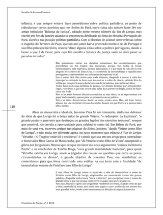 Geraldo Sá Peixoto Pinheiro
Fronteiras do Tempo, nº 4, 2013.
118
infância, e que sempre evitava fazer proselitismo sobre política partidária, ao ponto de
ridicularizar certos patrícios que, em Belém do Pará, outra coisa não sabiam fazer. No seu
artigo intitulado “Balança da Justiça”, editado neste mesmo número da Voz de Loriga, mas
escrito em fins de janeiro quando se encontrava debilitado no leito do Hospital Português do
Pará, clarifica sua posição político-partidária. Com o objetivo de aclarar controvérsias sobre
a tragédia do Terreiro do Paço, que um ano antes havia prostrado morto o rei de Portugal e
seu filho princepe herdeiro, resolve “dizer alguma coisa sobre a politica portugueza, dando a
Cesar o que é de Cesar, para cujo fim escolhi a balança da Justiça onde se deve pesar os
pecados de todos”.
Não precisamos entrar em detalhes minuciosos dos acontecimentos que
precederam ao fim tragico dos monarcas, porque eles todos já foram
exteriorizados, pela imprensa, mesmo deturpados; e o que mais de ridiculo se tem
alegado n’esta terra de Santa Cruz, é a contenda de monarchistas e republicanos
portugueses, empreendidas nas columnas da imprensa local.
Uns e outros têm dito muito para nada dizerem, chegando a descer à valla dos
improperios atirando às faces uns dos outros o calão de chacal, sahindo fôra da
orbita que tem por lemma a lucta honrosa do jornalismo, para externar idéas.
Todos falam com uma pontinha de paixão e se deixam dominar por pensamentos
cegos, e oh! Deus o que não se tem dito pelas duas partes em litigio, coisas de fazer
corar um frade.
Não sei se estes homens discutem convictos as suas idéas, ou se representam um
papel mal ensaiado, apenas para se apresentarem no publico.
Nutro as idéas democraticas desde os meus verdes anos. Mas, até hoje, nunca
alguem me viu envolvido n’essas discussões banaes em que Patria e a pessoa nada
têm a lucrar.
Além de democrata e idealista, Jeremias Pina foi um visionário. Ardoroso defensor
da ideia de que Loriga foi o berço natal do grande Viriato, “o redemptor da Luzitania”, “o
grande pastor e guerreiro que destroçou as grandes legiões dos exercitos romanos”, sempre
que possível, não perdia a oportunidade para celebrá-lo como tal. Em Belém do Pará, por
mais de uma vez, escreveu artigos nas páginas do Echos Lusitano, “dando Viriato como filho
de Loriga”, e não podia ser diferente agora, no justo momento que editava A Voz de Loriga.
“Viriatho – O Tragico: onde foi o seu berço” é o título que usa em seu artigo para contraditar
o historiador Braz Garcia de Mascarenha, que “dá Viriatho como filho de Vizeu”, usurpando a
glória dos loriguenses. Mesmo que evoque em favor dos seus argumentos “annaes da historia
Patria” e as conclusões de Teófilo Braga, “essa grande mentalidade hodierna”, para quem
“Viriatho existiu em Loriga, sendo o julgador das cousas ou questões que entre os povos
circumvizinhos se davam”, o grande objetivo de Jeremias Pina, era sensibilizar os
conterrâneos para que fosse construída uma estátua na sua terra com a finalidade “de
immortalisar o nome de Viriatho como filho de Loriga”.
E nós, filhos de Loriga, temos já inspirada a idéa de immortalisar o nome de
Viriatho como filho de Loriga, erigindo-lhe um monumento n’uma das praças
publicas, d’aquella pedra tosca, “dura e informe”, para perpetuar mais o nome do
grande heroe e que nas nossas veias corre o sangue azul que o enalteceu.
Para isso, levanto o apelo aos loriguenses residentes no Brasil, ficando certo de que
a idéa concebida ha muito, será mais uma pagina a ouro archivada nos annaes dos
seus grandes feitos, tendo como recompensa as bênçãos da sagraçõ posterita.
 