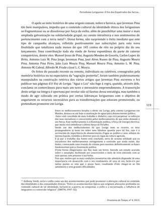 Periodismo Loriguense: A Voz dos Expatriados das Serras...
Fronteiras do Tempo, nº 4, 2013.
119
O apelo ao mito histórico de uma origem comum, nobre e heroica, que Jeremias Pina
tão bem manipulava, impedia que o conteúdo cultural da identidade étnica dos loriguenses
se fragmentasse ou se dissolvesse por força do exílio, além de possibilitar uma maior e mais
ampliada galvanização na solidariedade grupal, na coesão intraétnica e nos sentimentos de
pertencimento com a terra natal12. Dessa forma, não surpreende o êxito imediato que este
tipo de campanha alcançou, refletido positivamente nas subscrições para esta nova
finalidade que totalizava nada menos do que 145 contos de réis no próprio dia do seu
lançamento. Uma contribuição toda ela vinda de forma espontânea da parte de catorze
compatrícios, dentre eles: Manoel Jesus de Pina, Augusto Mendes de Gouvêa, Carlos Lopes de
Brito, Antonio Luiz M. Pina Jorge, Jeremias Pina, José Alves Nunes de Pina, Augusto Moura
Pina, Antonio Pina Pires, João Luiz Moura Pina, Manuel Moura Pina, Antonio L. M. Pina,
Antonio M. Cabral, Alfredo M. Frade e José L. C. Moura.
Os feitos do passado recente ou remoto, individuais ou coletivos, consagrados pela
memória histórica ou na expectativa da “sagração posterita”, foram também poderosamente
manipulados na construção retórica dos vários artigos que Jeremias Pina escreveu e fez
publicar nas páginas d’A Voz de Loriga. “Agua e Luz” não foge à regra, quando, através dele,
conclama os conterrâneos para mais um novo e necessário empreendimento. A transcrição
deste artigo na íntegra é oportuna por revelar não só facetas dessa estratégia, mas também o
modo de agir colocado em prática por certas lideranças loriguenses com o objetivo de
angariarem os recursos necessários para as transformações que estavam promovendo, ou
pretendiam promover em Loriga.
Entre os melhoramentos levados a efeito em Loriga, pela colonia Loriguense em
Manáos, destaca-se até hoje a canalização de aguas para abastecimento publico.
Outro está concebido de mais trabalho e dinheiro, cujo virá perpetuar os esforços
dos seus iniciadores e concorrentes pelos melhoramentos de que estão dotando o
seu berço. Esse melhoramento é a illuminação publica, á força de energia electrica,
que muito virá embellezar o ditoso berço de Viriatho.
Sendo um dos melhoramentos de que Loriga mais se recente, os seus
propugnadores já teem em mãos uma fabulosa quantia para tal fim, cujo é o
accrescimo da importância do abastecimento d’agua ao publico e seus sobejos do
mesmo liquido, vendidos a diversos para as regas da cultura agricola.
E já que o trabalho das fontes está concluido, seria de summa utilidade que os
iniciadores dos melhoramentos extinguissem a comissão que ainda existe, das
fontes, convocando uma reunião da colonia para assentar definitivamente as bases
fundamentaes para a iluminação publica.
D’esta forma chegariamos aos fins mais em breve, fazendo um estudo acurado
sobre o assumpto, facilitando aos concorrentes o meio de irem entrando com as
suas quotas, sem prejuízo à sua bolsa.
Pois que, muitos que as suas condições monetarias não admitem dispender de uma
importancia em desacordo com o seu rendimento, de uma só vez, farão-n’o por
tantas quotas se veja que o possa fazer, resultando d’isto chegar-se ao fim
satisfatorio e sem grandes dificuldades.
12 Anthony Smith, incluí o exílio como um dos acontecimentos que pode promover a alteração cultural no conteúdo
das identidades e das comunidades étnicas: “Entre os acontecimentos típicos que originam alterações profundas no
conteúdo cultural de tal identidade, incluem-se a guerra, as conquistas, o exílio e a escravização, a influência de
imigrantes e a conversão religiosa”. (SMITH, 1997: 42).
 