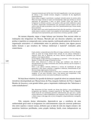 Geraldo Sá Peixoto Pinheiro
Fronteiras do Tempo, nº 4, 2013.
120
A quantia existente para tal fim não é de todo insignificante e com mais um pouco
de esforço e boa vontade teremos chegado á conclusão de tão dignificante
empreendimento.
Nunca faltou coragem e patriotismo a qualquer iniciativa posta em pratica pelos
filhos de Loriga. E d’esta se espera um desempenho cabal, que satisfaça as nossas
aspirações de patriotismo e amor ao berço, ficando crente que jamais um
Loriguense se refutará a prestar o seu auxilio a obra que tanto enaltecem a quem
as pratica, esquecendo ressentimentos que porventura possam separar uns de
outros e que em nada se prendem e tem com o beneficiamento que o nosso amado
berço necessita.
De todos espero uma união inquebrantavel para obra tão meritória, e do intimo de
minha alma os estreito a todos n’um amplexo de fraternidade e igualdade, para a
unificação d’um só pensamento, para nossa honra e do berço querido e amado.
No mesmo diapasão, segue o longo balanço que Jeremias Pina escreve sobre as
realizações dos loriguenses em Manaus. Marcado por um discurso subjetivo, um tanto
prolixo e repetitivo se comparado com o acima exposto, reafirmando palavras de louvores à
organização associativa e à solidariedade entre os patrícios, destaca, com alguns poucos
dados factuais o que resultava do “esforço intelectual e material” realizados pelos
conterrâneos.
E para atestar a preponderancia dos filhos de Loriga, residentes no Pará e Manáos,
sobre as coisas de Loriga, bastará fazer menção do seu esforço intelectual e
material. Entre eles se destacam, nas letras, diversos periódicos que fizeram
publicar, como seguem abaixo:
O 6 de Agosto, Loriga Litteraria, O Loriguense e o presente – A Voz de Loriga, em
Manáos, e o Echos de Loriga e O Patriota, no Pará.
Entre estes, detacou-se o Echos de Loriga, que combateu com denodo os
desregramentos em Loriga, levantando uma celeuma infernal, cujo foi suspenso e
em breve ressurgirá.
Entre o seu esforço material, destaca-se o serviço de canalização de aguas,
possuindo a villa quatro soberbos e magnificos chafarizes, disseminando-se por
diversos largos alguns postes fontenarios.
O trabalho que este melhoramento ao berço deu á comissão central, não se pode
imaginar: só um amor ferrenho, como o das pessoas que compunham a dita
comissão, podia arrostar com tantas humilhações e sacrificios.
No bojo desse relatório, faz questão de destacar o papel de relevo no conjunto dessas
iniciativas desempenhado por Manuel Jesus de Pina, Joaquim Ambrosio de Pina e Augusto
Mendes de Gouveia e, com grande ênfase, para a importante colaboração dos “laboriosos e
rudes trabalhadores”.
Não deixaremos de fazer mensão aos donos das olarias e seus trabalhadores.
Loriguenses que habitam a margem esquerda do “Rio Negro” [leia-se Manaus].
Todos foram de um sentimento patriotico indestructivel, pois que sem o auxilio
d’esses laboriosos e rudes trabalhadores, que amassam o barro e fazem o tijolo que
o diabo compra e não paga, não se teria conseguido o empreendimento conseguido
em Loriga.
Pelo conjunto destas informações, depreende-se que a existência de uma
solidariedade geral entre os loriguenses era suficientemente capaz de construir poderosos
elos entre sujeitos e classes sociais, atributos que ao lado do mito da origem comum e de
memórias históricas partilhadas, como propõe Anthony Smith, eram indispensáveis na
 