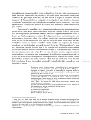 Periodismo Loriguense: A Voz dos Expatriados das Serras...
Fronteiras do Tempo, nº 4, 2013.
121
formação de uma típica comunidade étnica, ou diaspórica.13 Por outro lado, mesmo que estes
dados não sejam apresentados nas páginas d’A Voz de Loriga de maneira suficientes para a
construção das genealogias familiares, eles não deixam de sugerir a existência entre os
loriguenses de Manaus e Belém de uma poderosa interligação de laços familiares, formando
verdadeiras “superfamílias” que, no fundo, assumiam a liderança do movimento, reservando
a Jeremias Pina a condição de “guardião da tradição” e da mobilização vernácula necessária
para tal fim14.
Funções que Jeremias Pina esteve a cumprir exemplarmente em todos os momentos
que encontrou condições de exercê-las enquanto intelectual e homem de letras, quer quando
fazia em suas polêmicas, arvorado em pretensa condição de suprema magistratura, dando “a
Cesar o que é de Cesar, pesando na balança da Justiça o proceder de cada um”; quer em seus
apelos morais e cívicos para cobrar e/ou enaltecer a união entre todos os compatrícios. Alem
disso, não lhe faltava sensibilidade para construir narrativas sobre a sua Loriga distante,
“verdadeiro paraizo de sonhos dourados”, “terra amada” que supunha, de maneira
messiânica, ser “predestinada a um grande destino”. Seu artigo “O Sentimentalismo” é uma
peça documental exemplar de como, a partir das suas aparentes desmedidas subjetivações e
elocubrações poéticas, procurou conferir sentido concreto às suas representações sobre sua
terra de origem e, como tal, o artigo deve ser visto não como invenção ou puro devaneio
intelectual, antes, porém, como mais uma estratégia de mobilização comunitária colocada em
prática por Jeremias Pina, muito próximo da compreensão de Anthony Smith sobre o papel
do intelectual no âmbito das etnias “laterais”, e bem mais de acordo com o que Benedict
Anderson chamou de uma “comunidade imaginada”, cuja definição já foi avançada em nota
do primeiro capítulo.
É majestosa, poetica, cheia de vida, paz e tranquilidade, no seu labor quotidiano,
essa villa granitica, sem esthetica, que se chama Loriga, desde Viriato – O Tragico.
Envolvida, no roda-pé, n’um manto de uma vegetação luxuriante, levanta-se
soberba, no seu thono altivo, com suas casas apinhadas, a saudar a primavera, a
vinte e dois de Março de todos os anos.
Tudo é maravilhoso, tudo é alegria, emquanto ao desabrochar as flores no campo e
ao chilrear das andorinhas, as donzelas vão de cântaro á fonte umas, outras se
disseminam pelos campos, a lavrar as terras, entre canticos sonoros que nos dá a
ideia de que habitamos um verdadeiro paraizo.
Tudo é viver e não morrer para quem junto a essas castas e ingenuas almas
compartilha desses sentimentos.
E quando o murmurio d’um regalo de agua chrystalina corre no areal, matizado de
juncos e salgueiros, uma voz Divinal echoa alem no oiteiro:
Ai que aroma brotam as flores.
Ai que alegria ver os milharaes!
Oh rapazes galantes da terra
Porque não dançais, dançais, dançais.
13 Smith (1997: 36) define como sendo seis, os atributos principais que são partilhados no interior de uma
comunidade étnica, a saber: “Um nome próprio colectivo; um mito de linhagem comum; memórias históricas
partilhadas; um ou mais elementos diferenciadores de cultura comum; associação a uma terra natal específica; um
sentimento de solidariedade em sectores significativos da população”.
14 Smith analisa a importância do papel dos intelectuais na mobilização vernácula no âmbito das etnias “laterais”.
(Ibidem: 83 a 90).
 