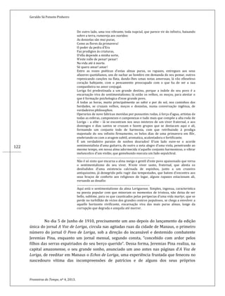 Geraldo Sá Peixoto Pinheiro
Fronteiras do Tempo, nº 4, 2013.
122
Do outro lado, uma voz vibrante, toda nupcial, que parece vir do infinito, baixando
sobre a terra, rumoreja aos ouvidos:
As donzelas são mui puras,
Como as flores da primavera!
O poder da pedra d’Era
Faz prodigios ás criaturas,
D’ella depende a minha sorte,
N’este valle de penar! penar!
Na vida até á morte.
Só quero amar! amar!
Entre as vozes poéticas d’estas almas puras, os rapazes, entregues aos seus
afazeres quotidianos, uns de sachar ao hombro em demanda do seu pomar, outros
repenicando canções na flata, dando-lhes umas notas amorosas, lá vão elleseleso
coração bafejante, com o pensamento preocupado com o que ha de ser a sua
companheira no amor conjugal.
Loriga foi predestinada a um grande destino, porque a indole do seu povo é a
encarnação viva do sentimentalismo; lá estão os velhos, os moços, para atestar o
que é formação psichologica d’esse grande povo.
Á todas as horas, muito principalmente ao sahir e por do sol, nos caminhos das
herdades, se cruzam velhos, moços e donzelas, numa conversação ingênua, de
verdadeiros philosophos.
Operarios de nove fabricas movidas por possantes rodas, á força d’agua, artistas de
todas as esferas, camponezes e camponezas e tudo mais que compõe a alta roda de
Loriga – a elite – lá se encontram nos seus misteres de um viver fraternal, e aos
domingos e dias santos se cruzam e fazem grupos que se destacam aqui e ali,
formamdo um conjunto todo de harmonia, com que retribuindo á prodiga
majestade do seu infinito firmamento, os belos dias de uma primavera em flôr,
enebriando-os com a aragem subtil, aromatica, acalentadora e fortificante.
É um verdadeiro paraizo de sonhos dourados! D’um lado ouve-se o acorde
sentimentalista d’uma guitarra, do outro a nota alegre d’uma viola, penetrando ao
mesmo tempo, em nossa alma adormecida n’aquelle conjunto harmonioso, o vibrar
melancolico d’um violão, que gemebundo executa um fado sepulchral.
.................................................................................................................
Não é só nisto que encarna a alma meiga e gentil d’este povo apaixonado que versa
o sentimentalismo do seu viver. N’este viver santo, fraternal, que alenta os
desiludidos d’uma existencia calcinada de espinhos, junto a um cruzeiro
antiquissimo, já denegrido pelo rugir das tempestades, que batem d’encontro aos
seus braços de conforto aos religiosos do logar, alguns rapazes estacionam ali,
versando ao desafio:
..........................................................................................................
Aqui está o sentimentalismo da alma Loriguense. Simples, ingenua, caracteristica
na poesia popular com que minoram os momentos de tristeza, não deixa de ser
bello, sublime, para os que causticados pelas peripecias d’uma vida martyr, que se
perde no turbilhão de vicios dos grandes centros populosos, se chega a envolver a
aquelle horizonte vivificante, encarnação viva das mais puras almas, longe da
corrupção que degrada e aniquila até morrer.
No dia 5 de Junho de 1910, precisamente um ano depois do lançamento da edição
única do jornal A Voz de Loriga, circula nas agitadas ruas da cidade de Manaus, o primeiro
número do jornal O Povo de Loriga, sob a direção do incansável e destemido combatente
Jeremias Pina, enquanto um jornal mensal, segundo consta, “concebido com ardor pelos
filhos das serras expatriados do seu berço querido”. Dessa forma, Jeremias Pina realiza, na
capital amazonense, o seu grande sonho, anunciado um ano antes nas páginas d’A Voz de
Loriga, de reeditar em Manaus o Echos de Loriga, uma experiência frustada que feneceu no
nascedouro vítima das incompreensões de patrícios e de alguns dos seus próprios
 