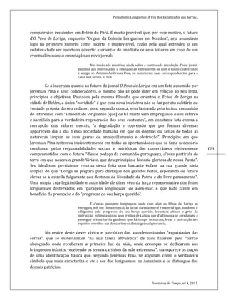 Periodismo Loriguense: A Voz dos Expatriados das Serras...
Fronteiras do Tempo, nº 4, 2013.
123
compatrícios residentes em Belém do Pará. É muito provável que, por esse motivo, o futuro
d’O Povo de Loriga, enquanto “Orgam da Colonia Loriguense em Manáos”, seja anunciado
logo no primeiro número como incerto e imprevisível, razão pela qual entendeu o seu
redator-chefe ser oportuno advertir e orientar de imediato os seus leitores em caso de um
eventual insucesso em relação ao novo jornal:
Não tendo nós resolvido ainda sobre a continuada circulação d’este jornal,
pedimos aos interessados o obsequio de entenderem-se com o nosso conterraneo
e amigo, sr. Antonio Ambrosio Pina, ou remeterem suas correspondencias para a
caixa no Correia, n. 528.
Se a incerteza quanto ao futuro do jornal O Povo de Loriga era um fato assumido por
Jeremias Pina e seus colaboradores, o mesmo não se pode dizer em relação ao seu lema,
princípios e objetivos. Pautados pela mesma filosofia que orientou o Echos de Loriga na
cidade de Belém, a única “novidade” é que essa nova iniciativa não se faz por ato solitário ou
vontade própria do seu redator, pois, segundo consta, vem lastreada pela íntima comunhão
de interesses com “a mocidade loriguense [que] de há muito vem empregando o seu esforço
e sacrifício para a verdadeira regeneração dos seus costumes”, em constante luta contra a
corrupção dos valores morais, “a degradação e oppressão que por formas diversas
apparecem dia a dia n’essa sociedade humana em que os dogmas ou seitas de todas as
naturezas lançam as suas garras de anniquillamento e obstrução”. Princípios em que
Jeremias Pina reiterava insistentemente em todas as oportunidades que se fazia necessário
conclamar pelas responsabilidades sociais e patrióticas dos conterrâneos efetivamente
comprometidos com o futuro “d’esse pedaço da comunhão portugueza, d’essa particula de
terra em que nasceu o grande Viriato, que deu principio a historia gloriosa de nossa Patria”.
Seu idealismo persistente retorna desta feita com bastante ênfase na sua grande ideia
utópica de que “Loriga se prepara para destaque nos grandes feitos, esperando de futuro
elevar-se a estrella fulgurante nos destinos da liberdade da Patria e do livre pensamento”.
Uma utopia cuja legitimidade e autoridade de dizer vêm da força representativa dos feitos
loriguenses desterrados em “paragens longínquas” de além-mar, e que tudo fazem em
benefício da promoção e do “progresso do seu berço querido”.
É d’estas paragens longínquas onde com afan os filhos de Loriga se
entregam, sob um clima tropical, ás luctas da vida moral e material que, saudosos e
offegantes pelo progresso do seu berço querido, levantam altivos o grito da
instrucção, estimulando os seus irmãos de Loriga, que d´alli nunca se arredaram, a
proseguir n´essa tarefa gandiosa que há tempo incetaram, levar a instrucção aos
espiritos envoltos nas densas trevas d´essa grassa ignorancia.
No realce deste dever cívico e patriótico dos autodenominados “expatriados das
serras”, que se materializam “na sua tarefa altruistica” de tudo fazerem pelo “torrão
abençoado onde receberam a primeira luz da vida, onde creanças se dedicaram aos
brinquedos infantis, recebendo os ternos carinhos da mãe extremosa”, transparece os traços
de uma identificação básica que, segundo Jeremias Pina, se afiguram como o verdadeiro
símbolo que mais caracteriza o vir a ser dos loriguenses na Amazônia e os distengue dos
demais patrícios.
 