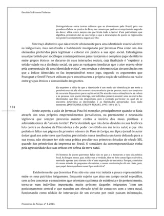 Geraldo Sá Peixoto Pinheiro
Fronteiras do Tempo, nº 4, 2013.
124
Distinguindo-se entre tantas colónias que se disseminam pelo Brazil, pela sua
grandeza d’alma na pratica do Bem, nas causas que pedem o cumprimento sagrado
do dever, elles, estes moços em que brota todo o fervor d’um patriotismo que
dignifica, procuram dar ao seu berço o que a descuração de quem os representa
nos poderes competentes, negam dar-lhe.
Um traço distintivo que não remete obviamente para uma identidade essencial entre
os loriguenses, mas construído e habilmente manipulado por Jeremias Pina como um dos
elementos preferidos para legitimar e colocar em prática a sua ação social. Estratagema
usual percebido por sociólogos contemporâneos para realçarem o complexo jogo identitário
entre grupos étnicos no decurso de suas interações sociais, cuja finalidade é “exprimir a
solidariedade ou a distância social, ou para as vantagens imediatas que o ator espera obter
pela apresentação de uma identidade étnica”, em precisas e determinadas circunstâncias em
que a ênfase identitária se faz imprescindível nesse jogo, segundo os argumentos que
Poutignat e Streiff-Fenart utilizam para conceituarem a própria noção de saliência ou realce
entre grupos étnicos e comunidades imigrantes.
Ela exprime a idéia de que a identidade é um modo de identificação em meio a
possíveis outros; ela não remete a uma essência que se possua, mas a um conjunto
de recursos disponíveis para a ação social. De acordo com as situações ele se coloca
e as pessoas com quem interage, um indivíduo poderá assumir uma ou outra das
identidades que lhes são disponíveis, pois o contexto particular no qual ele se
encontra determina as identidades e as fidelidades apropriadas num dado
momento. (POUTIGNAR; STREIFF-FENART, 1997: 168 e 167).
Neste aspecto, a ação de Jeremias Pina foi exemplar, principalmente quando se fazia
através dos seus próprios empreendimentos jornalísticos, na permanente e necessária
vigilância que sempre procurou manter contra a incúria dos maus políticos e
administradores do “amado torrão”. Particularidade que não deixa dúvidas na sua histórica
luta contra os desvios da Filarmônica e do poder constitido em sua terra natal, e que não
poderiam faltar nas páginas do primeiro número do Povo de Loriga, um típico jornal de autor
único igual aos anteriores que fundou, persistindo numa tendência um tanto defasada para a
sua época, não obstante ter sido uma prática peculiar nas primeiras décadas do século XIX,
quando dos primórdios da imprensa no Brasil. O simulácro da contemporaneidade vinha
pela agressividade das suas críticas em defesa da terra natal.
Os homens de quem queremos fallar são os que a si tomaram a vara da politica
local, ha longos annos, que, valha-nos a verdade, têm-se feito umas figuras de cêra,
servindo apenas para darem echo n’uma exposição de ceramica. Porque, convictos
da nossa missão de pequenos chronistas, a nossa confrontação dá em cheio, pois,
que papel desempenham essas figuras de cêra?
Evidentemente que Jeremias Pina não era uma voz isolada e pouco representativa
entre os seus patrícios loriguenses. Enquanto sujeito que atua em campo social específico,
com ações concretas e conscientes que orientam sua forma de existência e de pertencimento,
torna-se num indivíduo importante, muito próximo daqueles imigrantes “com um
posicionamento central e que mantém um elevado nível de contactos com a terra natal,
funcionando como nódulo de intersecção de um circuito por onde passam informação,
 