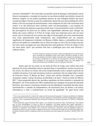 Periodismo Loriguense: A Voz dos Expatriados das Serras...
Fronteiras do Tempo, nº 4, 2013.
125
recursos e identidade”15. Por outro lado, sua posição social de destaque, reforçada por outros
fatores convergentes, a exemplo de encarnar na sua discursividade uma história comum de
desterro, integrar na sua prática quotidiana postura de uma linhagem familiar que havia
reunido prestígio e fortuna no país de acolhimento, faziam-lhe uma personalidade de relevo
dentro e fora de seu grupo de pertencimento, como integrante de uma rede social bem mais
vasta16. E se não bastassem estes atributos sobre sua personalidade, a sua condição de
letrado e homem de imprensa aumentava ainda mais a sua proeminência social, conferindo-
lhe prerrogativas de porta-voz da colônia, com legitimidade suficiente para advogar em
defesa das causas coletivas. E O Povo de Loriga, nome que emprestou para este seu novo
jornal, veio ao encontro de seus anseios que, diga-se de passagem, não eram exclusivamente
seus como aparentemente pode transparecer, mas compartilhado por um conjunto
significativo de loriguenses residentes em Manaus e Belém. Agora, a contundência das suas
palavras não podia ser confundida com os Echos de Loriga ou com A Voz de Loriga, mas por
um outro nome carregado por uma abstração bem mais poderosa: O Povo de Loriga. E será
em nome deste “povo” que Jeremias Pina fará a justificação para suas mais diversas e
radicais críticas.
Se assim o fazemos, é porque nos assiste o direito de defendermos os interesses do
povo, tornando-nos advogados d’uma causa nobre, altruistica, fazendo os semi-
deuses dos destinos d’um povo infeliz, enveredar pelo caminho da redempção, ou
do contrario recolherem-se ao silêncio da sua pequenez, deixando de apregoar
pelas trombetas do seu porta-voz, um prestigio iniquo, ôco, sem paginas nos
annaes dos homens que trabalham n’um terreno firme e não falso.
Assim, quer em seu nome, ou em nome do Povo de Loriga, suas críticas não eram
passíveis de serem submetidas à prova, seja qual fosse a circunstância; escritas em prosa ou
em versos, em sátiras ou ironías, elas eram autoproclamadas como a própria expressão da
verdade e da justiça. E em tudo encontrava motivos e pretextos. Em seu artigo sobre a morte
de Francisco Ferrer “O Martyr do Bem”, revela uma estreita afinidade com o pensador
anarquista catalão, “martyr da justiça, da liberdade e do bem”, “morto às mãos de Affonso
XIII”, “crime perpetrado dentro das muralhas sepulchaes do forte-cemiterio e immundo de
Montjuich”, em 13 de outubro de 1909, simplesmente por apregoar um projeto de educação
libertária, “por semear a instrucção, levando a luz da redempção á juventude dos dois sexos,
apontando-lhe o caminho da independencia, da consciencia livre, do direito e da justiça,
ensinando-os a amar e confraternizar na escola da egualdade”. De igual forma como
15 Para uma compreensão do conceito de campo social transnacional enquanto “conjunto encadeado de múltiplas
redes de relações sociais através das quais se trocam, organizam e transformam, de forma desigual, ideias, práticas e
recursos”, com a consequente distinção entre formas de existência e formas de pertença, cf.: LEVITT e SCHILLER,
(2010: 35).
16 Neste particular, Jorge Fernandes Alves sugere o uso analítico da noção de “rede”, alertando que: “Isto implica
que, ao nível metodológico, se desça ao nível do emigrante e do grupo familiar para seguir trajectórias e
dependências, se restrinja o espaço de análise para a intensificar e delinear relações mais complexas, sem deixar de
articular os resultados assim obtidos com os factores estruturais e históricos, pois não podemos esquecer a
dimensão económica ou, por exemplo, o simples facto de que é a construção da nação e da sua linha de fronteira que,
em última instância, define a emigração, afinal um movimento entre dois espaços de referência”. (ALVES, 1998: 413-
424).
 