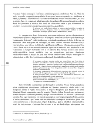 Geraldo Sá Peixoto Pinheiro
Fronteiras do Tempo, nº 4, 2013.
126
Francisco Ferrer, comungava com ideais antimonarquicos e anticlericais. Para ele, “O rei é o
mal, a vergonha, o opprobio e dagradação de um povo”, em contraposição ao cidadão que “é
o bem, a piedade, a benevolencia e o salvador d’uma Patria. Porque com uma só bala, faz voar
os miolos d’um rei, resgatando a Patria ás mãos do verdugo”. Mesmo que lamente a ausência
desse ato patriótico e heroico, não deixa de conjecturar sobre o que brevemente irá
acontecer com as monarquias portuguesa e espanhola, quando diz:
A natureza está muda. Assiste calada ao baquear das instituições corruptas da
Peninsula Eberica. A Hespanha estorce-se em convulsões fatidicas ás mãos de
Affonso XIII, e Portugal agonisa desde o despotismo de Carlos I”.
Na sua perceção, havia fatos novos, uma nova conjuntura que se esboçava com o
entendimento que tinha da proximidade da completa derrocada da mornaquia em Portugal,
“uma questão de tempo”, então timidamente profetizada nas páginas do Echos de Loriga, em
meados de 1909, mas agora, um ano depois, de forma resoluta e incisiva. Por outro lado, a
emergência de uma intensa mobilização republicana em Manaus e Loriga, assegurava-lhe a
certeza de se tratar de um momento especial, oportuno e adequado para aprofundar o seu
radicalismo e avançar destemido com o seu ideário. Em Manaus, mesmo sem filiação
político-partidária, fez-se solidário com os republicanos patrícios, divulgando
entusiasmadamente a notícia de que eles haviam enviado uma corajosa mensagem de
solidariedade ao lider dos republicanos em Portugal, deputado Afonso Costa:
A mensagem verberava inergica repulsa aos monarchistas que n’esta hora de
incertesas para a Patria e se teem arvorado em degradantes parasitas e tyrannos
do povo portugues, e inaltecia a maneira como o deputado republicano combateu
tenasmente o negocio Hinton que locupletava as algibeiras dos ladroes do trabalho
do povo, gatunos esses que vivem abrigados á sombra da monarchia e das gentes
do palacio das necessidades.
A mensagem assignada por 60 republicanos, terminava por protestar o voto de
solidariedade dos signatarios, na proxima implantação da Republica.
A alma portuguesa vibra enthusiasta pela sua independencia democratica, em
todos os recantos do mundo em que se encontra.
Ainda bem que a alma Luza é a mesma dos tempos idos em que as estrophes do
wate echoavam ao toar dos canhoes e de:
“A’s armas e os barões assignalados”. 17
Por outro lado, a condenação em Portugal do jornalista França Borges, repudiada
pelos republicanos portugueses residentes em Manaus aumentava ainda mais a sua
indignação contra o regime monárquico. O pequeno telegrama que dirigiram ao jornal
lisboeta O Mundo condenando o ato é transcrito: “Mundo, Lisboa. Republicanos portuguezes
protestam injusta condemnação França Borges saudam defensor sua attitude”. Epsódio que
Jeremias Pina logo transforma em matéria que explora num longo artigo planfletário, contra
a “nefasta monarchia” que “ha de rolar ao sorvedouro dos exgotos putrefactos”, junto com
“esses esbirros que se dizem juizes, orgam da Justiça, e que se atholdam simplesmente a
servir de instrumentos criminoso d’um sceptro ja no seu fatal eclipse, são apenas, com
17 “Noticiario”. In: O Povo de Loriga. Manaus, 18 Jul. 1910, p. 3-4.
 