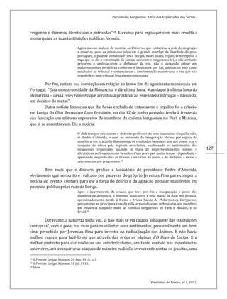 Periodismo Loriguense: A Voz dos Expatriados das Serras...
Fronteiras do Tempo, nº 4, 2013.
127
vergonha o dizemos, liberticidas e patricidas”18. E avança para espicaçar com mais revolta a
monarquia e as suas instituições jurídicas formais:
Agora mesmo acabam de mostrar ao Universo, que contamina a sede de desgraças
e miserias, pois, os juizes que julgaram o grande marthyr da liberdade do povo
portuguez, o pujante jornalista França Borges, esses juizes, repito, sem respeito á
toga que se diz a encarnação da justiça, calcaram e rasgaram a lei, e não obstante
privarem e amôrdaçarem o deffensor do réo, não o deixando entrar em
esclarecimentos de deffeza conforme é facultativa por Lei, auctoaram este como
insultador ao tribunal e sentenciaram á condemnação monstruosa o réo que não
teve deffesa nem tribunal legalmente constituido.
Por fim, reitera sua convicção em relação ao breve fim da agonizante monarquia em
Portugal: “Esta monstruosidade da Monarchia é da ultima hora. Mas daqui á ultima hora da
Monarchia – dessa réles rameira que arrastou á prostituição esse infeliz Portugal – não dista,
um decenio de mezes”.
Outra notícia lisonjeira que lhe havia enchido de entusiasmo e orgulho foi a criação
em Loriga do Club Recreativo Luzo Brasileiro, no dia 12 de junho passado, tendo à frente da
sua fundação um número expressivo de membros da colônia loriguense no Pará e Manaus,
que lá se encontravam. Diz a notícia:
O club tem por presidente o distincto professor do sexo masculino n’aquella villa,
sr. Pedro d’Almeida, o qual, no momento da inauguração aliciou, por espaço de
uma hora, em oração brilhantissima, os resultados beneficos que aos povos traz o
conjunto de edeas pela esphera associativa, enaltecendo os sentimentos dos
loriguenses repatriados quando se trata de emprehendimentos nobres e
altruisticos no levantamento benefico d’um povo por muito tempo vilipendiado e
opprimido, negando-lhes os tiranos e sectarios do poder e do dinheiro, a moral e
rejovenecimento progressivo.19
Bem mais que o discurso prolixo e laudatório do presidente Pedro d’Almeida,
obviamente que reescrito e realçado por palavras do próprio Jeremias Pina para compor a
notícia do evento, contava para ele a força do delírio e da agitação popular manifestos em
passeata pública pelas ruas de Loriga.
Apos o incerramento da sessão, que teve por fim a inauguração e posse dos
membros de directoria, o ilemento associativo e uma massa de duas mil pessoas,
aproximadamente, tendo á frente a briosa banda da Philarmonica Loriguense,
percorreran as principaes ruas da villa, erguendo vivas inthusiastas aos membros
em evidencia n’aquelle meio, ás colonias loriguenses no Pará e Manáos, e no
Brazil.20
Doravante, a natureza tinha voz, já não mais se via calado “o baquear das instituições
corruptas”, com o povo nas ruas para manifestar seus sentimentos, provavelmente um bom
sinal percebido por Jeremias Pina para investir na radicalização dos ânimos. E não havia
melhor espaço para fazê-lo do que através das próprias páginas d’O Povo de Loriga. E o
melhor pretexto para dar vasão ao seu anticlericalismo, um tanto contido nas experiências
anteriores, era avançar seus ataques de maneira radical e irreverente contra os jesuítas, uma
18 O Povo de Loriga. Manaus, 20 Ago. 1910, p. 3.
19 O Povo de Loriga. Manaus, 18 Jul. 1910.
20 Idem.
 
