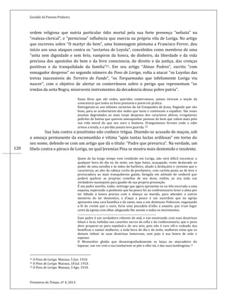 Geraldo Sá Peixoto Pinheiro
Fronteiras do Tempo, nº 4, 2013.
128
ordem religiosa que nutria particular ódio mortal pela sua forte presença “nefasta” na
“realeza-clerical”, e “perniciosa” influência que exercia na própria vila de Loriga. No artigo
que escreveu sobre “O martyr do bem”, uma homenagem póstuma a Francisco Ferrer, deu
início aos seus ataques contra os “sectarios de Loyola”, concebidos como membros de uma
“seita sem dignidade e sem brio, vampiros da honra, do dinheiro, da liberdade e da vida
preciosa dos apostolos do bem e da livre consciencia, do direito e da justiça, das crenças
positivas e da tranquilidade da familia”21. Em seu artigo “Almas Podres”, escrito “com
esmagador despreso” no segundo número do Povo de Loriga, volta a atacar “os Loyolas das
trevas inacessiveis do Terreiro do Fundo”, “os Torquemadas que infelismente Loriga viu
nascer”, com o objetivo de alertar os conterrâneos sobre o perigo que representam “os
irmãos da seita Negra, miseraveis instrumentos da decadencia dessa pobre patria”.
Essas féras que ahi vedes, queridos conterraneos, jamais tiveram a noção da
consciencia que todos os bons possuem e poem em pratica.
Entregaram-se aos infames sectarios da tal Companhia de Jesus, fingindo que são
bons, para se acobertarem dos males que teem e continuam a espalhar. São esses
jesuitas degredados ao mais torpe despreso dos caracteres altivos, irregulaveis
poltrões de batina que querem amesquinhar pessoas de bem que valem mais pela
sua vida moral do que seu ouro e beatices. Ernegumenos ferozes onde o odio
armou a tenda, e o perdão jamais teve guarida. 22
Sua luta contra o jesuitismo não conhece trégua. Dizendo-se acusado de maçon, sob
a ameaça permanente da excomunhão e vítima “após tantas luctas ardilosas” em torno do
seu nome, defende-se com um artigo que dá o título: “Padre que prevarica”. Na verdade, um
libelo contra o páraco de Loriga, no qual Jeremias Pina se mostra mais destemido e insolente.
Quem de ha longo tempo vem residindo em Loriga, não será difícil encontrar a
qualquer hora do dia ou da noite, um typo baixo, acaçapado, rosto deslavado ao
poder de uma navalha e ás mãos do barbeiro, aliado á desfaçatez e cynismo que o
caracteriza, ao alto da cabeça corôa de presbytero, com cartola posta ao de leve e
provocadora ao mais tranquiberno gaiato, bengala em attitude de senhoril que
poderá quebrar as proprias costellas de seu dono, emfim, ao seu todo um
verdadeiro manequim para gaudio de sua propria presunção.
É um padre marôto, vadio, notivago que agora apresenta-se na téla escorado a uma
esquina, esperando a penitente que ha pouco foi ao confessionario lavar a alma por
ter faltado á honra precisa com o almoço ao marido, para attender a outros
mesteres do lar domestico, e d’aqui a pouco é um sacerdote que na egreja
apresenta uma cara beatifica e de santo, mas a um dominuns-Vobiscum, enganando
a fé do crente que o ouve, furta uma piscadela d’olho á amante, que n’um logar
certo da egreja com olhar afogueado lhe assiste a todos os movimentos.
.................................................................................................................
Esse padre é um verdadeiro rebento do mal, e vae mostrando com suas doutrinas
falsas e ôcas, bebidas nos casarões sacros da cella e do confessionario, que o povo
deve preparar-se para espulsal-o do seu seio, pois não é raro vêl-o rodeado das
beatificas e santas mulheres, a toda hora do dia e da noite, mulheres estas que se
deixam imbuir ás suas doutrinas lamorosas, sem pejo á sua honra de mãe e
esposas.
O Monsenhor glutão que desavergonhadamente se lança no atascadeiro do
lupanar, vae ver com a sua lambarisse se põe o olho nú, e das suas lambisgoias.23
21 O Povo de Loriga. Manaus, 5 Jun. 1910.
22 O Povo de Loriga. Manaus, 18 Jul. 1910.
23 O Povo de Loriga. Manaus, 3 Ago. 1910.
 