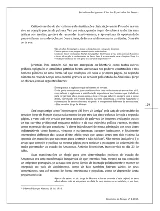 Periodismo Loriguense: A Voz dos Expatriados das Serras...
Fronteiras do Tempo, nº 4, 2013.
129
Crítico ferrenho do clericalismo e das instituições clericais, Jeremias Pina não era um
ateu na acepção precisa da palavra. Vez por outra, quando inquirido sobre a razão das suas
críticas aos jesuítas, gostava de responder taxativamente, e aproveitava da oportunidade
para reafirmar a sua devoção por Deus e Jesus, de forma sublime e muito particular. Disse ele
certa vez:
Não sei odiar. Sei castigar os maus, os despotas com esmagador despreso.
É assim que vos trato porque mereceis muito mais desdem.
Conheceis Deus? Conheceis o Martyr do Golgotha? Não! Pautae a vida pelos actos do Nazareno
e tereis alcançado o conhecimento de Deus. Deus é a consciencia pura e limpida. Deus é a
virtude personificada no bem geral e na caridade espontanea!24
Jeremias Pina também não era um anarquista ou libertário como tantos outros
gráficos, tipógrafos e jornalistas patrícios foram. Acreditava nos poderes constituídos e nos
homens públicos de uma forma tal que estampou em toda a primeira página do segundo
número do Povo de Loriga uma enorme gravura do senador pelo estado do Amazonas, Jorge
de Moraes, com os seguintes dizeres:
É com palmas e applausos que os homens se elevam.
E vós, povo amazonense, que sabeis retribuir com enthusiasmo de vossa alma viril,
com palmas e applausos e manifestação espontanea, aos homens que trabalham
para elevar bem alto o vosso nome, estou certo que sabereis cumprir com o vosso
dever, estreitando em vossos braços, na hora opportuna, a estrella fulgurante e
esperançosa de vossos destinos, no povir, o integerrimo deffensor de vossa causa.
– O sr. senador Jorge de Moares.
Seu longo artigo como “homenagem d’O Povo de Loriga” pela data do aniversário do
senador Jorge de Moraes ocupa nada menos do que três das cinco colunas de toda a segunda
página, e vem todo ele ornado por uma sucessão de palavras de louvores, realçando traços
de sua carreira profissional enquanto médico e da sua trajetória política recente, escritos
como expressão do que considera “o dever indeclinavel de nossa admiração aos seus dotes
indistructiveis como honesto, virtuoso e parlamentar, caracter insinuante, e finalmente
interregimo deffensor das causas d’este infeliz povo que tantas vezes tem sido victima da
ignomia dos mandões que nasceram para destruir e não edificar”. Não menos laudatório é o
artigo que compõe e publica na mesma página para noticiar a passagem do aniversário do
então governador do estado do Amazonas, Antônio Bittencourt, transcorrido no dia 23 de
julho.
Suas manifestações de elogio para com determinados políticos do estado do
Amazonas era uma manifestação inequívoca de que Jeremias Pina, mesmo na sua condição
de imigrante português, se achava com pleno direito de interagir politicamente e manter-se
integrado no país de acolhimento, como de fato também fizeram vários de seus
conterrâneos, uns até mesmo de forma estrondosa e populista, como se depreende desta
pequena notícia:
Apezar do exmo. sr. dr. Jorge de Moraes achar-se ausente d’esta capital, os seus
admiradores não se esquecem da data do seu anniversario natalicio, e por isso,
24 O Povo de Loriga. Manaus, 18 Jul. 1910.
 