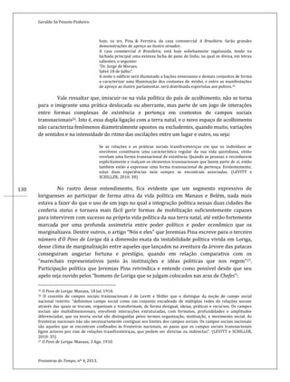 Geraldo Sá Peixoto Pinheiro
Fronteiras do Tempo, nº 4, 2013.
130
hoje, os srs. Pina & Ferreira, da casa commercial A Brasileira, farão grandes
demonstrações de apreço ao ilustre senador.
A casa commercial A Brasileira, está hoje sobebamente ingalanada, tendo na
fachada principal uma extensa facha de pano de linho, na qual se divisa, em letras
salientes, o seguinte:
“Dr. Jorge de Moraes.
Salvé 18 de Julho”.
A noite o edificio será illuminado a bações venesianos e demais conjuntos de forma
a caracterisar uma illuminação dos costumes do minho, e entre as manifestações
de apreço ao ilustre parlamentar, será distribuida esportulas aos pobres.25
Vale ressaltar que, imiscuir-se na vida política do país de acolhimento, não se torna
para o imigrante uma prática deslocada ou aberrante, mas parte de um jogo de interações
entre formas complexas de existência e pertença em contextos de campos sociais
transnacionais26. Isto é, essa dupla ligação com a terra natal, e o novo espaço de acolhimento
não caracteriza fenômenos diametralmente opostos ou excludentes, quando muito, variações
de sentidos e na intensidade do ritmo das oscilações entre um lugar e outro, ou seja:
Se as relações e as práticas sociais transfronteiriças em que os indivíduos se
envolvem constituem uma característica regular da sua vida quotidiana, então
revelam uma forma transnacional de existência. Quando as pessoas o reconhecem
explicitamente e realçam os elementos transnacionais que fazem parte de si, então
também estão a expressar uma forma transnacional de pertença. Evidentemente,
estas duas experiências nem sempre se encontram associadas. (LEVITT e
SCHILLER, 2010: 38).
No rastro desse entendimento, fica evidente que um segmento expressivo de
loriguenses ao participar de forma ativa da vida política em Manaus e Belém, nada mais
estava a fazer do que o uso de um jogo no qual a integração política nessas duas cidades lhe
conferia status e tornava mais fácil gerir formas de mobilização suficientemente capazes
para intervirem com sucesso na própria vida política da sua terra natal, até então fortemente
marcada por uma profunda assimetria entre poder político e poder econômico que os
marginalizava. Dentre outros, o artigo “Nós e eles” que Jeremias Pina escreve para o terceiro
número d’O Povo de Loriga dá a dimensão exata da instabilidade política vivida em Loriga,
desse clima de marginalização entre aqueles que lançados na aventura da árvore das patacas
conseguiram angariar fortuna e prestígio, quando em relação comparativa com os
“marechais representativos junto às instituições e idéas politicas que nos regem”27.
Participação política que Jeremias Pina reivindica e entende como possível desde que seu
apelo seja ouvido pelos “homens de Loriga que se julgam colocados nas aras de Chefes”:
25 O Povo de Loriga. Manaus, 18 Jul. 1910.
26 O conceito de campos sociais transnacionais é de Levitt e Shiller que o distingue da noção de campo social
nacional restrito: “definimos campo social como um conjunto encadeado de múltiplas redes de relações sociais
através das quais se trocam, organizam e transformam, de forma desigual, ideias, práticas e recursos. Os campos
sociais são multidimensionais, envolvem interacções estruturadas, com formatos, profundidades e amplitudes
diferenciadas, que na teoria social são distinguidas pelos termos organização, instituição, e movimento social. As
fronteiras nacionais não são necessariamente contíguas aos limites dos campos sociais. Os campos sociais nacionais
são aqueles que se encontram confinados às fronteiras nacionais, ao passo que os campos sociais transnacionais
ligam actores por vias de relações transfronteiriças, que podem ser directas ou indirectas”. (LEVITT e SCHILLER,
2010: 35).
27 O Povo de Loriga. Manaus, 3 Ago. 1910.
 