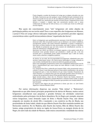 Periodismo Loriguense: A Voz dos Expatriados das Serras...
Fronteiras do Tempo, nº 4, 2013.
131
É pois chegada a ocasião dos homens de Loriga que se julgam colocados nas aras
de Chefes, mostrarem que são qualquer cousa, trabalharem pela instalação da luz
electrica ao poder do seu ouro ou de sua influencia politica perante os poderes da
nação, e dado isso, mostrarão que pensão já d’outra forma, compenetraram-se dos
deveres a cumprir, e depois, aqui nos encontrarão prontos com a nossa
colaboração em tudo que for útil ao berço, a si e a todos que vivam na orbita que
nos diz respeito.
Mas quem são concretamente esses “nós” loriguenses até então alijados da
participação política em seu torrão natal? Para o caso específico dos loriguenses em Manaus,
o jornal O Povo de Loriga oferece indicações importantes que permitem perceber algumas
características sobre o perfil sócioeconômico desses “expatriados das Serras”.
Entre os loriguenses que quotidianamente moirejam n’esta florescente capital, se
destacam entre elles um grande numero que se dedicam a um mister trabalhoso,
encongruento, penoso, que assim mostram cabalmente o quanto o loriguense é
forte para as luctas insanas da vida, procurando, com todo o esforço e sacrificio,
não olhando ás peripecias que um certo numero de trabalhadores acarreta, os
meios de subsistencia e integridade moral.
Queremos nos referir aos oleiros, na margem opposta a esta capital, onde alli se
encontram esses grandes factores que produzem o tijollo que dia a dia vão
servindo para a remodelação d’esta capital, levantando aqui e além de vastos,
muito vastos, soberbos e magníficos palacios.
...........................................................................................................
As olarias, no seu todo, são de propriedade de loriguenses, admittindo para seus
serviços conterraneos nosso e de outros povos limitrophes a Loriga, tratando-os
com carinho e facilitando-lhe os meios de auferirem grandes proventos.
Entre esses abnegados proprietarios existe uma cordialidade indistructivel, um élo
forte e inquebrantavel que causa inveja aos mais affectos á união d’um povo e
d’uma classe,
O sr. Joaquim Pina Pires, conhecido por Joaquim Velho, vulto proeminente entre a
colonia e a classe, é uma alma que possue os mais nobres sentimentos, e de um tino
incomparavel para o ramo da industria de que vimos tratando. Proprietario da
olaria Fazenda, o sr. Joaquim Pina, que tem alcançado grandes meios de fortuna, é
o decano dos proprietarios oleiros d’esta grande industria amazonense.
Egual mensão temos a fazer dos srs. Francisco Duarte dos Santos, Antonio de
Britto, Joaquim Pina Monteiro, Joaquim Monteiro e Antonio Gomes Leitão, os quaes
bem merecem a apologia de todas as pessôas que possúem um coração justiceiro e
bem formado.
Já esquecia mais alguns dos que pertencem á classe, que são o sr. José Gomes
Apparicio e Antonio Mendes Cabral.
Por outras informações dispersas nas secções “Vida intima” e “Noticiarios”,
depreende-se que além destes principais proprietários de olarias de Manaus, muitos outros
loriguenses amealharam suas pequenas e grandes fortunas em atividades comerciais
embrenhados pelos principais rios da Bacia Amazônica. No rio Negro, por exemplo, atuavam
vários loriguenses, como Armando Lopes de Brito e Plácido Duarte Pina, este último
emigrado em meados do século XIX, e mantendo o seu comércio na ilha de Ábada, nas
proximidades de Santa Isabel, cidade em que Alberto Duarte Pina Reis mantinha também um
florescente comércio. No rio Madeira, João Duarte dos Santos, filho de Albino Duarte dos
Santos, antigo proprietário de olaria na região do Cacau-Pirera, na margem direita do rio
Negro, do outro lado da cidade de Manaus, onde estava concentrada a totalidade das olarias
 