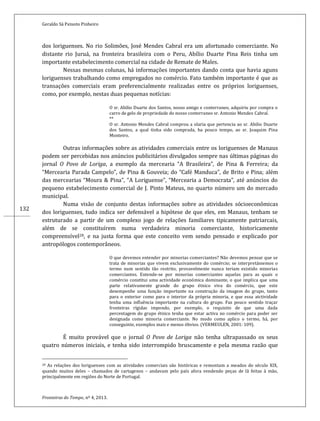Geraldo Sá Peixoto Pinheiro
Fronteiras do Tempo, nº 4, 2013.
132
dos loriguenses. No rio Solimões, José Mendes Cabral era um afortunado comerciante. No
distante rio Juruá, na fronteira brasileira com o Peru, Abílio Duarte Pina Reis tinha um
importante estabelecimento comercial na cidade de Remate de Males.
Nessas mesmas colunas, há informações importantes dando conta que havia aguns
loriguenses trabalhando como empregados no comércio. Fato também importante é que as
transações comerciais eram preferencialmente realizadas entre os próprios loriguenses,
como, por exemplo, nestas duas pequenas notícias:
O sr. Abilio Duarte dos Santos, nosso amigo e conterraneo, adquiriu por compra o
carro de gelo de propriedade do nosso conterraneo sr. Antonio Mendes Cabral.
**
O sr. Antonio Mendes Cabral comprou a olaria que pertencia ao sr. Abilio Duarte
dos Santos, a qual tinha sido comprada, ha pouco tempo, ao sr. Joaquim Pina
Monteiro.
Outras informações sobre as atividades comerciais entre os loriguenses de Manaus
podem ser percebidas nos anúncios publicitários divulgados sempre nas últimas páginas do
jornal O Povo de Loriga, a exemplo da mercearia “A Brasileira”, de Pina & Ferreira; da
“Mercearia Parada Campelo”, de Pina & Gouveia; do “Café Manduca”, de Brito e Pina; além
das mercearias “Moura & Pina”, “A Loriguense”, “Mercearia a Democrata”, até anúncios do
pequeno estabelecimento comercial de J. Pinto Mateus, no quarto número um do mercado
municipal.
Numa visão de conjunto destas informações sobre as atividades sócioeconômicas
dos loriguenses, tudo indica ser defensável a hipótese de que eles, em Manaus, tenham se
estruturado a partir de um complexo jogo de relações familiares tipicamente patriarcais,
além de se constituírem numa verdadeira minoria comerciante, historicamente
compreensível28, e na justa forma que este conceito vem sendo pensado e explicado por
antropólogos contemporâneos.
O que devemos entender por minorias comerciantes? Não devemos pensar que se
trata de minorias que vivem exclusivamente do comércio; se interpretássemos o
termo num sentido tão restrito, provavelmente nunca teriam existido minorias
comerciantes. Entende-se por minorias comerciantes aquelas para as quais o
comércio constitui uma actividade económica dominante, o que implica que uma
parte relativamente grande do grupo étnico viva do comércio, que este
desempenhe uma função importante na construção da imagem do grupo, tanto
para o exterior como para o interior da própria minoria, e que essa atctividade
tenha uma influência importante na cultura do grupo. Faz pouco sentido traçar
fronteiras rígidas impondo, por exemplo, o requisito de que uma dada
percentagem do grupo étnico tenha que estar activa no comércio para poder ser
designada como minoria comerciante. No modo como aplico o termo, há, por
conseguinte, exemplos mais e menos óbvios. (VERMEULEN, 2001: 109).
É muito provável que o jornal O Povo de Loriga não tenha ultrapassado os seus
quatro números iniciais, e tenha sido interrompido bruscamente e pela mesma razão que
28 As relações dos loriguenses com as atividades comerciais são históricas e remontam a meados do século XIX,
quando muitos deles – chamados de cartagenos – andavam pelo país afora vendendo peças de lã feitas à mão,
principalmente em regiões do Norte de Portugal.
 