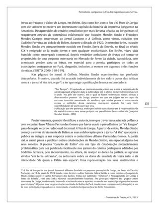 Periodismo Loriguense: A Voz dos Expatriados das Serras...
Fronteiras do Tempo, nº 4, 2013.
133
levou ao fracasso o Echos de Loriga, em Belém. Seja como for, com o fim d’O Povo de Loriga,
com ele também se encerra um interessante capítulo da história da imprensa loriguense na
Amazônia. Desaparecidos do cenário jornalístico por mais de uma década, os loriguenses só
reaparecem através da sistemática colaboração que Joaquim Mendes Simão e Francisco
Mendes Campos emprestam ao Jornal Lusitano e A Colónia, como vimos, editados por
Godinho Ferreira, na cidade de Belém, durante a década de 1920. O primeiro deles, Joaquim
Mendes Simão, era provavelmente nascido em Fontão, Serra da Estrela, no final do século
XIX e emigrado de lá muito jovem e sem qualquer escolaridade. Em Belém, viveu vida
humilde como empregado comercial, depois vendedor ambulante de frutas até tornar-se
proprietário de uma pequena mercearia no Mercado de Ferro da cidade. Autodidata, com
acentuado pendor para as letras, em especial para a poesia, participou de todas as
associações portuguesas no Pará, chegando, inclusive, a exercer em algumas delas funções
diretivas. (BRITO, 2000: 198-199).
Nas páginas do jornal A Colônia, Mendes Simão experimentou um profundo
desconforto. Primeiro, quando foi acusado indevidamente de ter sido o autor das críticas
contra o jornal A Voz de Loriga29, e ter que exigir a publicação de nota esclarecedora:
“Em Tempo” – Propalando-se, insistentemente, caber-me a mim a paternidade de
um desaguisadi artiguete dado a publicidade em o último número deste jornal, sob
o título “Na péle dos outros”, em o qual se fazem referéncias menos airosas a
determinadas pessoas de Loriga, previno aos que me julgam ser eu capaz de
escrever tamanho amontoado de sandices, que minha pessoa é inteiramente
avessa a exibições dessa natureza, mormente quando for para ferir
suscetibilidades de quem quer que seja.
Publicação que me pertença, tenho por habito nunca furtar-me é responsabilidade
de assiná-la com o meu nome próprio, ou pseudônimo bem conhecido (Joaquim
Mendes Simão – JMS).
Posteriormente, quando identificou a autoria, teve que travar uma acirrada polêmica
com o conterrâneo Albano Fernandes Gomes que havia usado o pseudônimo de “Vu Fangue”
para denegrir o corpo redacional do jornal A Voz de Loriga. A partir de então, Mendes Simão
começa a enviar diretamente de Belém as suas colaborações para o jornal “A Voz” que acata e
publica na íntegra a sua resposta contra o conterrâneo Albano Fernandes Gomes. A partir
daí, o jornal passa a publicar outras colaborações de Mendes Simão, em especial alguns dos
seus sonetos. O poema “Canção do Exílio” era um tipo de colaboração potencialmente
problemática para ser publicada facilmente nos jornais da colônia portuguesa editados por
Godinho Ferreira, pelo inconveniente, na altura, de realçar as dores da partida, as agruras
vividas “em terra estranha”, ou redizerem sobre as dores da saudade da terra natal e da
infelicidade “de quem a Pátria não espera”. Uma representação dos seus sentimentos e
29 A Voz de Loriga foi um jornal bimensal efêmero fundado na pequena povoação de Loriga, na Serra da Estrela,
Portugal, em 11 de maio de 1924, tendo como diretor e editor Antonio Cabral Leitão e como redatores Joaquim de
Moura Simão Junior e Carlos Fernandes dos Santos. Tinha por subtítulo: “Defensor e Propagandista de Loriga e
Serra da Estrela”, com uma linha editorial assumidamente bairrista. Seu principal objetivo era “pugnar pelos
interesses de Loriga, combatendo, louvando e incitando estes e aqueles, tornando-nos assim algo dignos desta nossa
querida terra”. O jornal teve larga aceitação na cidade de Belém do Pará, tendo como representante (delegado) e um
de seus principais propagadores o comerciante e também loriguense José de Brito Crisostomo.
 