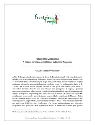 Fronteiras do Tempo: Revista de Estudos Amazônicos, nº 4, 2013, p. 107-138.
PERIODISMO LORIGUENSE:
A VOZ DOS EXPATRIADOS DAS SERRAS NA PLANÍCIE AMAZÔNICA
_______________________________________________________
*GERALDO SÁ PEIXOTO PINHEIRO
A Vila de Loriga, situada nas encostas da Serra da Estrela, Portugal, está, hoje, fartamente
referenciada no universo virtual da Internet através de várias comunidades e redes sociais
de relacionamentos, como homepages, blogs, links, perfazendo muitas dezenas de páginas
oficiais ou não que incluem, segundo consta em alguns casos, “os melhores sites da terra de
Viriato”. Na maioria dessas páginas eletrônicas, em geral direcionadas para saciar a
curiosidade turística daqueles que são atraídos pelo paisagismo da região, é possível
encontrar um conjunto relativamente variado de informações históricas, algumas das quais
sobre a e/imigração loriguense para o Brasil no final do século XIX e início do século XX,
notadamente sobre aqueles que se dirigiram para as cidades amazônicas de Manaus e Belém
do Pará. Em que pese o caráter um tanto arbitrário dessas informações, na maior parte das
vezes episódicas, fragmentadas, quase nada revelando de denso sobre dimensões concretas
dos processos históricos que envolveram e/ou foram protagonizadas por migrantes
loriguenses, elas guardam a sua importância relativa e devem ser louvadas pelo grande
* Professor da Universidade Federal do Amazonas. Doutor em História pela Universidade do Porto.
 