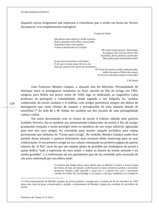 Geraldo Sá Peixoto Pinheiro
Fronteiras do Tempo, nº 4, 2013.
134
daqueles outros loriguenses que tomavam a consciência que o sonho em busca da “árvore
das patacas” era completamente inatingível.
Canção do Exilio
São quinze anos depois! e ainda o pranto,
Hoje, a inundar meus olhos, como então,
A partida revejo com espanto
E sinto a mesma dor no coração!
Ah! como tempo passa!... Entretanto,
As maguas que cruciam não se vão!
Saudades, dores, pertinaz quebranto,
Meu pobre peito alanceando estão!
O que mais me tortura e intristece,
É ver que o tempo passa de era a era
Sem que possa rever quem me estremece...
Ai! Triste de quem no exilio anda penando,
Infeliz de quem a Pátria não espera
E em terra estranha sempre vai ficando!
J. M. Simão
Com Francisco Mendes Campos, a situação não foi diferente. Personalidade de
destaque entre os portugueses residentes no Pará, nascido na Vila de Loriga, em 1901,
emigrou para Belém um pouco antes de 1920, logo se dedicando ao magistério como
professor de português e contabilidade. Ainda segundo o seu biógrafo, foi “assíduo
colaborador do Jornal Lusitano e A Colônia, com artigos patrióticos sempre em defesa de
portugueses que eram vítimas de ataques e perseguições de uma minoria dotada de
xenofobia”.30 Ao lado de J. M. Simão, foi também um dos arautos de uma portugalidade
castiça e aldeã.
Um tanto descontente com os rumos do jornal A Colónia, editado pelo patrício
Godinho Ferreira, fez-se também um entusiasmado colaborador do jornal A Voz de Loriga,
granjeando simpatia e muito prestígio entre os membros do seu corpo editorial. Agraciado
pelo teor dos seus artigos, foi convidado para manter naquele periódico uma coluna
permanente que intitulou de “Cartas para Loriga”. Na verdade, Mendes Campos soube tirar
partido dessa situação e apostou fortemente num eventual efeito bumerang para as suas
colaborações. O seu primeiro artigo na sua coluna, estampado na primeira página do quarto
número da “A Voz”, mais do que um simples pleito de gratidão aos fundadores do jornal a
quem dedica “toda a expressão do meu sentir, e todos os liames da minha amizade e da
minha gratidão”, é a reafirmação de um patriotismo que ele faz revestido pela evocação de
um amor extremado por sua aldeia natal:
E é dentro dos limites desse amor pátrio, que eu idolatro e venero a nossa Loriga
de ontem, de hoje, de sempre, onde ficaram os meus primeiros sonhos e as minhas
primeiras ilusões, onde aprendi a amar-vos e a querer-vos com o estremoso
carinho de irmão. Eu vos bendigo e vos louvo, a vós que trabalhais na cruzada do
30 O descontentamento de Mendes Campos do Jornal Lusitano é progressivo. A edição de 30 de setembro de 1923
lança uma nota de pesar comunicando, a pedido, o afastamento de Mendes Campos da condição de secretário do
jornal.
 