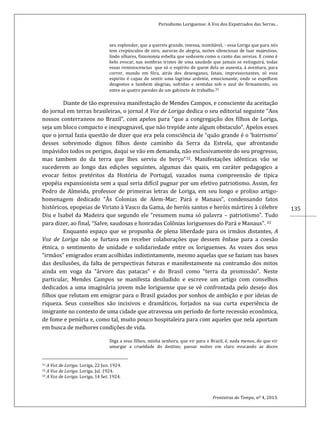 Periodismo Loriguense: A Voz dos Expatriados das Serras...
Fronteiras do Tempo, nº 4, 2013.
135
seu esplendor, que a quereis grande, imensa, inimitável, - essa Loriga que para nós
tem crepúsculos de oiro, auroras de alegria, noites silenciosas de luar majestoso,
lindo olhares, fisionomia esbelta que sedusem como o canto das sereias. E como é
belo evocar, nas sombras tristes de uma saudade que jamais se estinguirá, todas
essas reminiscencias que só o espírito de quem dela se ausenta, á aventura, para
correr, mundo em fóra, atrás dos desenganos, fatais, impressionantes, só esse
espirito é capaz de sentir uma lagrima ardente, emocionante, onde se espelhem
desgostos e tambem alegrias, sofridas e sentidas sob o azul do firmamento, ou
entre as quatro paredes de um gabinete de trabalho.31
Diante de tão expressiva manifestação de Mendes Campos, e consciente da aceitação
do jornal em terras brasileiras, o jornal A Voz de Loriga dedica o seu editorial seguinte “Aos
nossos conterraneos no Brazil”, com apelos para “que a congregação dos filhos de Loriga,
seja um bloco compacto e inexpugnavel, que não trepide ante algum obstaculo”. Apelos esses
que o jornal fazia questão de dizer que era pela consciência de “quão grande é o ‘bairrismo’
desses sobremodo dignos filhos deste caminho da Serra da Estrela, que afrontando
impávidos todos os perigos, daqui se vão em demanda, não exclusivamente do seu progresso,
mas tambem do da terra que lhes serviu de berço”32. Manifestações idênticas vão se
sucederem ao longo das edições seguintes, algumas das quais, em caráter pedagogico a
evocar feitos pretéritos da História de Portugal, vazados numa compreensão de típica
epopéia expansionista sem a qual seria difícil pugnar por um efetivo patriotismo. Assim, fez
Pedro de Almeida, professor de primeiras letras de Loriga, em seu longo e prolixo artigo-
homenagem dedicado “Às Colonias de Alem-Mar; Pará e Manaus”, condensando fatos
históricos, epopeias de Viriato à Vasco da Gama, de heróis santos e heróis mártires à célebre
Diu e Isabel da Madeira que segundo ele “resumem numa só palavra – patriotismo”. Tudo
para dizer, ao final, “Salve, saudosas e honradas Colônias loriguenses do Pará e Manaus”. 33
Enquanto espaço que se propunha de plena liberdade para os irmãos distantes, A
Voz de Loriga não se furtava em receber colaborações que dessem ênfase para a coesão
étnica, o sentimento de unidade e solidariedade entre os loriguenses. As vozes dos seus
“irmãos” emigrados eram acolhidas indistintamente, mesmo aquelas que se faziam nas bases
das desilusões, da falta de perspectivas futuras e manifestamente na contramão dos mitos
ainda em voga da “árvore das patacas” e do Brasil como “terra da promissão”. Neste
particular, Mendes Campos se manifesta desiludido e escreve um artigo com conselhos
dedicados a uma imaginária jovem mãe loriguense que se vê confrontada pelo desejo dos
filhos que relutam em emigrar para o Brasil guiados por sonhos de ambição e por ideias de
riqueza. Seus conselhos são incisivos e dramáticos, forjados na sua curta experiência de
imigrante no contexto de uma cidade que atravessa um período de forte recessão econômica,
de fome e penúria e, como tal, muito pouco hospitaleira para com aqueles que nela aportam
em busca de melhores condições de vida.
Diga a seus filhos, minha senhora, que vir para o Brazil, é, nada menos, do que vir
amargar a crueldade do destino; passar noites em claro evocando as doces
31 A Voz de Loriga. Loriga, 22 Jun. 1924.
32 A Voz de Loriga. Loriga, Jul. 1924.
33 A Voz de Loriga. Loriga, 14 Set. 1924.
 