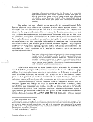 Geraldo Sá Peixoto Pinheiro
Fronteiras do Tempo, nº 4, 2013.
136
imagens que cultuamos como santas, sentir a alma despedaçar-se ao contacto de
golpes certeiros da sorte avara; chorar lagrimas de sangue e verter gotas fel;
percorrer com duras e ásperas tiranias o calvario da vida; sentir em sonhos
sobresaltados o declinar daquela que [ilegível]; enfim, vir para o Brazil, deixar a
patria, equivale a fugir de tudo aquilo que nos anima e nos consola, nos encanta e
nos seduz.34
Em contato com uma realidade em que expressões do cosmopolitismo da Belle
Époque belenense ainda sobreviviam fortemente, o jovem Mendes Campos não deixa de
manifestar aos seus conterrâneos de além-mar o seu desconforto com determinadas
dimensões dos tempos modernos que lhes apavoravam. Um desses estranhamentos que teve
com elementos da modernidade foi o que chamou em “Cartas para Loriga” de “Os progressos
do feminismo”, tidos por ele como “aberrações da ordem natural”, “verdadeiras anomalias”,
“convenções bárbaras nascendo de um profundo desequilibrio mental, em prejuiso das
gerações futuras”.35 Ao pedir o apoio das mulheres loriguenses contra “esse avanço da nossa
malfadada civilização” por entender que elas sempre souberam respeitar “a sagrada gloria
das tradições”, avança numa explicação que dá a medida exata do seu conservadorismo e da
dificuldade para com as alteridades que se reconfiguram em outros espaços para além dos
restritos à sua aldeia natal:
É que eu pertenço ao numero daqueles que atribuem á mulher o fundo moral de
educação positiva do lar. Arrancar a mulher do lar, trasê-la para as tribunas dos
congressos, dar-lhe entrada nas academias, receber-lhes a profissão de fé como
advogadas e medicas, permitir-lhes os segredos e os conhecimentos da arte
econômica e financeira, atirá-las, sem piedade, ás carteiras das repartições para
fasê-las alheias ao preparo dos filhos, - inegavelmente é um ato de barbaridade que
se não pode admitir e, muito menos, compreender.36
Suas críticas indignadas não ficam somente contra a inserção das mulheres no
mundo do trabalho, alcançam também as novas imagens que elas passam a adotar no espaço
público, dentre os quais, destaca temeroso o “recentissimo uso da bengala, profanando as
mãos setinosas e aveludadas das meninas”, ou a prática do “corte traiçoeira dos cabelos,
pautados á ‘la garçone’, um desdouro abominável”. E conclui: “Sentiu-se a invasão da
epidemia e o que se vê è uma detestavel promiscuidade, que não permite distinções”.
Segundo Maria Helena Santana, quando a moda do cabelo curto à la garçonne ou
joãozinho aportou em Portugal no início do século XX, esse tipo de ousadia, então
característica que singularizava as meninas rebeldes da época, também foi fortemente
criticado pelos segmentos conservadores da sociedade, principalmente àqueles ligados à
igreja católica que entendiam tratar-se de uma prática nociva, um verdadeiro atentado
contra a decência feminina. (Cf. SANTANA, 2011: 428-452). Assim, não é estranho que um
34 A Voz de Loriga. Loriga, 28 Set. 1924.
35 Já foi afirmado anteriormente, quando em análise sobre o comportamento de determinados poveiros, que a Belle
Époque em Manaus e Belém sempre provocou sentimentos ambíguos e contraditórios no imigrante português. Ao
agir no interior desse processo de modernização – quer pela forma como nela se insere, quer na percepção/reação
que dela resulta – esboça comportamentos que vão da aceitação incondicional e deslumbrada da modernidade ao
estranhamento reacionário e conservador.
36 A Voz de Loriga. Loriga, (17), Fev. 1925.
 