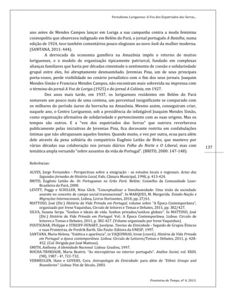Periodismo Loriguense: A Voz dos Expatriados das Serras...
Fronteiras do Tempo, nº 4, 2013.
137
ano antes de Mendes Campos lançar em Loriga a sua campanha contra a moda feminina
cosmopolita que observava indignado em Belém do Pará, o jornal português A Batalha, numa
edição de 1924, tece também comentários pouco elogiosos ao novo look da mulher moderna.
(SANTANA, 2011: 444).
A derrocada da economia gumífera na Amazônia impôs o retorno de muitos
loriguenses, e o modelo de organização tipicamente patriarcal, fundado em complexas
alianças familiares que havia por décadas cimentado o sentimento de coesão e solidariedade
grupal entre eles, foi abruptamente desmantelado. Jeremias Pina, um de seus principais
porta-vozes, perde visibilidade no cenário jornalístico com o fim dos seus jornais. Joaquim
Mendes Simão e Francisco Mendes Campos, não encontram mais sobrevida na imprensa com
o término do jornal A Voz de Loriga (1925) e do jornal A Colónia, em 1927.
Dez anos mais tarde, em 1937, os loriguenses residentes em Belém do Pará
somavam um pouco mais de uma centena, um percentual insignificante se comparado com
os milhares do período áureo da borracha na Amazônia. Mesmo assim, conseguiram criar,
naquele ano, o Centro Loriguense, sob a presidência do infatigável Joaquim Mendes Simão,
como organização afirmativa de solidariedade e pertencimento com as suas origens. Mas os
tempos são outros. E a “voz dos expatriados das Serras” que outrora reverberava
publicamente pelas iniciativas de Jeremias Pina, fica doravante restrita em confabulações
íntimas que não ultrapassam aqueles limites. Quando muito, e vez por outra, ecoa para além
dele através da pena solitária do compatrício Eugênio Leitão de Brito, que manteve por
várias décadas sua colaboração nos jornais diários Folha do Norte e O Liberal, mas com
temática ampla versando “sobre assuntos da vida de Portugal”. (BRITO, 2000: 147-148).
Referências:
ALVES, Jorge Fernandes - Perspectivas sobre a emigração - os estudos locais e regionais. Actas das
Segundas Jornadas de História Local, Fafe, Câmara Municipal, 1998, p. 413-424.
BRITO, Eugênio Leitão de. Os Portugueses no Grão Pará. Belém: Conselho da Comunidade Luso-
Brasileira do Pará, 2000.
LEVITT, Peggy e SCHILLER, Nina Glick. “Conceptualizar a Simultaneidade: Uma visão da sociedade
assente no conceito de campo social transnacional”. In MARQUES, M. Margarida. Estado-Nação e
Migrações Internacionais, Lisboa, Livros Horizontes, 2010, pp. 27/61.
MATTOSO, José (Dir.) História da Vida Privada em Portugal, volume sobre “A Época Contemporânea”,
organizado por Irene Vaquinhas, Circulo de leitores e Temas e Debates, 2011, pp. 382/427.
SILVA, Susana Serpa. “Sonhos e ideais de vida. Sonhos privados/sonhos globais”. In MATTOSO, José
(Dir.) História da Vida Privada em Portugal. Vol.: A Época Contemporânea. Lisboa: Circulo de
leitores e Temas e Debates, 2011, p. 382-427. (Volume organizado por Irene Vaquinhas).
POUTIGNAR, Philippe e STREIFF-FENART, Jocelyne. Teorias da Etnicidade - Seguido de Grupos Étnicos
e suas Fronteiras, de Fredrik Barth. São Paulo: Editora da UNESP, 1997.
SANTANA, Maria Helena. “Estética e aparência”, in VAQUINHAS, Irene (coord.). História da Vida Privada
em Portugal: a época contemporânea. Lisboa: Círculo de Leitores/Temas e Debates, 2011, p. 428-
452. (Col. Dirigida por José Mattoso).
SMITH, Anthony. A Identidade Nacional. Lisboa: Gradiva, 1997.
ROCHA-TRINDADE, Maria Beatriz. “As micropátrias no interior português”. Análise Social, vol. XXIII,
(98), 1987 - 4º, 721-732.
VERMEULEN, Hans e GOVERS, Cora. Antropologia da Etnicidade: para além de “Ethnic Groups and
Boundaries”. Lisboa: Fim de Século, 2003.
 