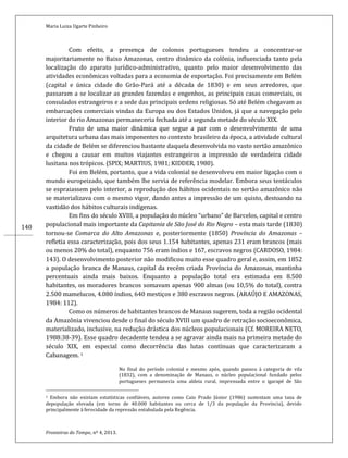 Maria Luiza Ugarte Pinheiro
Fronteiras do Tempo, nº 4, 2013.
140
Com efeito, a presença de colonos portugueses tendeu a concentrar-se
majoritariamente no Baixo Amazonas, centro dinâmico da colônia, influenciada tanto pela
localização do aparato jurídico-administrativo, quanto pelo maior desenvolvimento das
atividades econômicas voltadas para a economia de exportação. Foi precisamente em Belém
(capital e única cidade do Grão-Pará até a década de 1830) e em seus arredores, que
passaram a se localizar as grandes fazendas e engenhos, as principais casas comerciais, os
consulados estrangeiros e a sede das principais ordens religiosas. Só até Belém chegavam as
embarcações comerciais vindas da Europa ou dos Estados Unidos, já que a navegação pelo
interior do rio Amazonas permaneceria fechada até a segunda metade do século XIX.
Fruto de uma maior dinâmica que segue a par com o desenvolvimento de uma
arquitetura urbana das mais imponentes no contexto brasileiro da época, a atividade cultural
da cidade de Belém se diferenciou bastante daquela desenvolvida no vasto sertão amazônico
e chegou a causar em muitos viajantes estrangeiros a impressão de verdadeira cidade
lusitana nos trópicos. (SPIX; MARTIUS, 1981; KIDDER, 1980).
Foi em Belém, portanto, que a vida colonial se desenvolveu em maior ligação com o
mundo europeizado, que também lhe servia de referência modelar. Embora seus tentáculos
se espraiassem pelo interior, a reprodução dos hábitos ocidentais no sertão amazônico não
se materializava com o mesmo vigor, dando antes a impressão de um quisto, destoando na
vastidão dos hábitos culturais indígenas.
Em fins do século XVIII, a população do núcleo “urbano” de Barcelos, capital e centro
populacional mais importante da Capitania de São José do Rio Negro – esta mais tarde (1830)
tornou-se Comarca do Alto Amazonas e, posteriormente (1850) Província do Amazonas –
refletia essa caracterização, pois dos seus 1.154 habitantes, apenas 231 eram brancos (mais
ou menos 20% do total), enquanto 756 eram índios e 167, escravos negros (CARDOSO, 1984:
143). O desenvolvimento posterior não modificou muito esse quadro geral e, assim, em 1852
a população branca de Manaus, capital da recém criada Província do Amazonas, mantinha
percentuais ainda mais baixos. Enquanto a população total era estimada em 8.500
habitantes, os moradores brancos somavam apenas 900 almas (ou 10,5% do total), contra
2.500 mamelucos, 4.080 índios, 640 mestiços e 380 escravos negros. (ARAÚJO E AMAZONAS,
1984: 112).
Como os números de habitantes brancos de Manaus sugerem, toda a região ocidental
da Amazônia vivenciou desde o final do século XVIII um quadro de retração socioeconômica,
materializado, inclusive, na redução drástica dos núcleos populacionais (Cf. MOREIRA NETO,
1988:38-39). Esse quadro decadente tendeu a se agravar ainda mais na primeira metade do
século XIX, em especial como decorrência das lutas contínuas que caracterizaram a
Cabanagem. 1
No final do período colonial e mesmo após, quando passou à categoria de vila
(1832), com a denominação de Manaus, o núcleo populacional fundado pelos
portugueses permanecia uma aldeia rural, imprensada entre o igarapé de São
1 Embora não existam estatísticas confiáveis, autores como Caio Prado Júnior (1986) sustentam uma taxa de
depopulação elevada (em torno de 40.000 habitantes ou cerca de 1/3 da população da Província), devido
principalmente à ferocidade da repressão entabulada pela Regência.
 