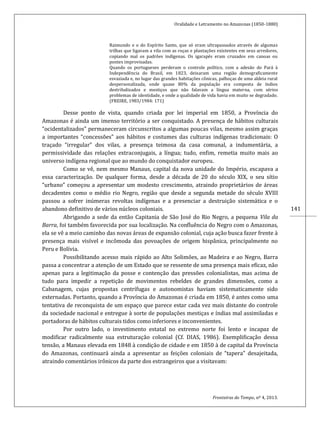 Oralidade e Letramento no Amazonas (1850-1880)
Fronteiras do Tempo, nº 4, 2013.
141
Raimundo e o do Espírito Santo, que só eram ultrapassados através de algumas
trilhas que ligavam a vila com as roças e plantações existentes em seus arredores,
copiando mal os padrões indígenas. Os igarapés eram cruzados em canoas ou
pontes improvisadas.
Quando os portugueses perderam o controle político, com a adesão do Pará à
Independência do Brasil, em 1823, deixaram uma região demograficamente
esvaziada e, no lugar das grandes habitações cônicas, palhoças de uma aldeia rural
despersonalizada, onde quase 80% da população era composta de índios
destribalizados e mestiços que não falavam a língua materna, com sérios
problemas de identidade, e onde a qualidade de vida havia em muito se degradado.
(FREIRE, 1983/1984: 171)
Desse ponto de vista, quando criada por lei imperial em 1850, a Província do
Amazonas é ainda um imenso território a ser conquistado. A presença de hábitos culturais
“ocidentalizados” permaneceram circunscritos a algumas poucas vilas, mesmo assim graças
a importantes “concessões” aos hábitos e costumes das culturas indígenas tradicionais: O
traçado “irregular” dos vilas, a presença teimosa da casa comunal, a indumentária, a
permissividade das relações extraconjugais, a língua; tudo, enfim, remetia muito mais ao
universo indígena regional que ao mundo do conquistador europeu.
Como se vê, nem mesmo Manaus, capital da nova unidade do Império, escapava a
essa caracterização. De qualquer forma, desde a década de 20 do século XIX, o seu sítio
“urbano” começou a apresentar um modesto crescimento, atraindo proprietários de áreas
decadentes como o médio rio Negro, região que desde a segunda metade do século XVIII
passou a sofrer inúmeras revoltas indígenas e a presenciar a destruição sistemática e o
abandono definitivo de vários núcleos coloniais.
Abrigando a sede da então Capitania de São José do Rio Negro, a pequena Vila da
Barra, foi também favorecida por sua localização. Na confluência do Negro com o Amazonas,
ela se vê a meio caminho das novas áreas de expansão colonial, cuja ação busca fazer frente à
presença mais visível e incômoda das povoações de origem hispânica, principalmente no
Peru e Bolívia.
Possibilitando acesso mais rápido ao Alto Solimões, ao Madeira e ao Negro, Barra
passa a concentrar a atenção de um Estado que se ressente de uma presença mais eficaz, não
apenas para a legitimação da posse e contenção das pressões colonialistas, mas acima de
tudo para impedir a repetição de movimentos rebeldes de grandes dimensões, como a
Cabanagem, cujas propostas centrífugas e autonomistas haviam sistematicamente sido
externadas. Portanto, quando a Província do Amazonas é criada em 1850, é antes como uma
tentativa de reconquista de um espaço que parece estar cada vez mais distante do controle
da sociedade nacional e entregue à sorte de populações mestiças e índias mal assimiladas e
portadoras de hábitos culturais tidos como inferiores e inconvenientes.
Por outro lado, o investimento estatal no extremo norte foi lento e incapaz de
modificar radicalmente sua estruturação colonial (Cf. DIAS, 1986). Exemplificação dessa
tensão, a Manaus elevada em 1848 à condição de cidade e em 1850 à de capital da Província
do Amazonas, continuará ainda a apresentar as feições coloniais de “tapera” desajeitada,
atraindo comentários irônicos da parte dos estrangeiros que a visitavam:
 