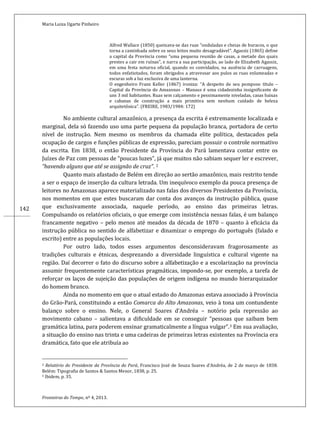 Maria Luiza Ugarte Pinheiro
Fronteiras do Tempo, nº 4, 2013.
142
Alfred Wallace (1850) queixava-se das ruas “onduladas e cheias de buracos, o que
torna a caminhada sobre os seus leitos muito desagradável”. Agassiz (1865) define
a capital da Província como “uma pequena reunião de casas, a metade das quais
prestes a cair em ruínas”, e narra a sua participação, ao lado de Elizabeth Agassiz,
em uma festa noturna oficial, quando os convidados, na ausência de carruagens,
todos enfatiotados, foram obrigados a atravessar aos pulos as ruas enlameadas e
escuras sob a luz exclusiva de uma lanterna.
O engenheiro Franz Keller (1867) ironiza: “A despeito de seu pomposo título –
Capital da Província do Amazonas – Manaus é uma cidadezinha insignificante de
uns 3 mil habitantes. Ruas sem calçamento e pessimamente niveladas, casas baixas
e cabanas de construção a mais primitiva sem nenhum cuidado de beleza
arquitetônica”. (FREIRE, 1983/1984: 172)
No ambiente cultural amazônico, a presença da escrita é extremamente localizada e
marginal, dela só fazendo uso uma parte pequena da população branca, portadora de certo
nível de instrução. Nem mesmo os membros da chamada elite política, destacados pela
ocupação de cargos e funções públicas de expressão, pareciam possuir o controle normativo
da escrita. Em 1838, o então Presidente da Província do Pará lamentava contar entre os
Juízes de Paz com pessoas de “poucas luzes”, já que muitos não sabiam sequer ler e escrever,
“havendo alguns que até se assignão de cruz”. 2
Quanto mais afastado de Belém em direção ao sertão amazônico, mais restrito tende
a ser o espaço de inserção da cultura letrada. Um inequívoco exemplo da pouca presença de
leitores no Amazonas aparece materializado nas falas dos diversos Presidentes da Província,
nos momentos em que estes buscaram dar conta dos avanços da instrução pública, quase
que exclusivamente associada, naquele período, ao ensino das primeiras letras.
Compulsando os relatórios oficiais, o que emerge com insistência nessas falas, é um balanço
francamente negativo – pelo menos até meados da década de 1870 – quanto à eficácia da
instrução pública no sentido de alfabetizar e dinamizar o emprego do português (falado e
escrito) entre as populações locais.
Por outro lado, todos esses argumentos desconsideravam fragorosamente as
tradições culturais e étnicas, desprezando a diversidade linguística e cultural vigente na
região. Daí decorrer o fato do discurso sobre a alfabetização e a escolarização na província
assumir frequentemente características pragmáticas, impondo-se, por exemplo, a tarefa de
reforçar os laços de sujeição das populações de origem indígena no mundo hierarquizador
do homem branco.
Ainda no momento em que o atual estado do Amazonas estava associado à Província
do Grão-Pará, constituindo a então Comarca do Alto Amazonas, veio à tona um contundente
balanço sobre o ensino. Nele, o General Soares d’Andréa – notório pela repressão ao
movimento cabano – salientava a dificuldade em se conseguir “pessoas que saibam bem
gramática latina, para poderem ensinar gramaticalmente a língua vulgar”.3 Em sua avaliação,
a situação do ensino nas trinta e uma cadeiras de primeiras letras existentes na Província era
dramática, fato que ele atribuía ao
2 Relatório do Presidente da Província do Pará, Francisco Jozé de Souza Soares d’Andréa, de 2 de março de 1838.
Belém: Tipografia de Santos & Santos Menor, 1838, p. 25.
3 Ibidem, p. 35.
 
