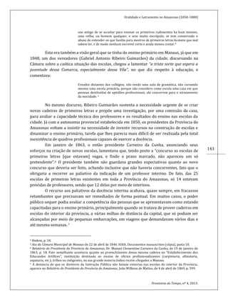 Oralidade e Letramento no Amazonas (1850-1880)
Fronteiras do Tempo, nº 4, 2013.
143
uso antigo de se acceitar para ensinar os primeiros rudimentos ha hum menino,
uma velha, ou homem qualquer; e sem muito escrúpulo, se tem conservado o
abuso de entender-se que bastão para mestres de primeiras letras homens que mal
sabem ler, e de modo nenhum escrever certo e ainda menos contar.4
Esta era também a visão geral que se tinha do ensino primário em Manaus, já que em
1848, um dos vereadores (Gabriel Antonio Ribeiro Guimarães) da cidade, discursando na
Câmara sobre a caótica situação das escolas, chegou a lamentar “a triste sorte que espera a
juventude dessa Comarca, especialmente dessa Vila”, no que diz respeito à educação, e
comentava:
Creados distantes dos collégios, não tendo uma aula de gramática, não cursando
mesmo uma escola primária, porque não considero como escola uma caza em que
pessoas destituídas de aptidões professionais, ahi concorrem para o atrazamento
da mocidade. 5
No mesmo discurso, Ribeiro Guimarães sustenta a necessidade urgente de se criar
novas cadeiras de primeiras letras e propõe uma investigação, por uma comissão da casa,
para avaliar a capacidade técnica dos professores e os resultados do ensino nas escolas da
cidade. Já com a autonomia provincial estabelecida em 1850, os presidentes da Província do
Amazonas voltam a insistir na necessidade de investir recursos na construção de escolas e
dinamizar o ensino primário, tarefa que lhes parecia mais difícil de ser realizada pela total
inexistência de quadros profissionais capazes de exercer a docência.
Em janeiro de 1863, o então presidente Carneiro da Cunha, anunciando seus
esforços na criação de novas escolas, lamentava que, tendo posto a “concurso as escolas de
primeiras letras [que estavam] vagas, e findo o prazo marcado, não apareceu um só
pretendente”.6 O presidente também não guardava grandes expectativas quanto ao novo
concurso que deveria ser feito, achando inclusive que não haveria concorrentes, fato que o
obrigaria a recorrer ao paliativo da indicação de um professor interino. De fato, das 25
escolas de primeiras letras existentes em toda a Província do Amazonas, só 14 estavam
providas de professores, sendo que 12 delas por meio de interinos.
O recurso aos paliativos da docência interina acabava, quase sempre, em fracassos
retumbantes que precisavam ser remediados de forma pontual. Em muitos casos, o poder
público sequer podia avaliar a competência das pessoas que se apresentavam como estando
capacitadas para o ensino primário, principalmente quando se tratava de prover cadeiras em
escolas do interior da província, a várias milhas de distância da capital, que só podiam ser
alcançadas por meio de pequenas embarcações, em viagens que demandavam vários dias e
até mesmo semanas. 7
4 Ibidem, p. 34.
5 Ata da Câmara Municipal de Manaus de 22 de abril de 1846. IGHA. Documentos manuscritos (cópia), pasta 10.
6 Relatório do Presidente da Província do Amazonas, Dr. Manoel Clementino Carneiro da Cunha, de 19 de janeiro de
1863, p. 18. Fato semelhante acontecia quanto ao preenchimento dessa mesma cadeira no “Estabelecimento dos
Educandos Artífices”, instituição destinada ao ensino de ofícios profissionalizantes (carpintaria, alfaiataria,
sapataria, etc.), órfãos ou indigentes, na sua grande maioria índios recém-chegados a Manaus.
7 A denúncia de que os diretores da Instrução Pública não faziam vistorias nas escolas do interior da Província,
aparece no Relatório do Presidente da Província do Amazonas, João Wilkens de Mattos, de 4 de abril de 1869, p. 599.
 