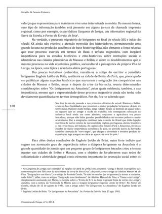 Geraldo Sá Peixoto Pinheiro
Fronteiras do Tempo, nº 4, 2013.
108
esforço que representam para manterem viva uma determinada memória. Da mesma forma,
esse tipo de informação também está presente em alguns jornais da chamada imprensa
regional, como por exemplo, os periódicos Garganta de Loriga, um informativo regional da
Serra da Estrela, e Portas da Estrela, de Seia1.
Na verdade, o processo migratório de lorigenses no final do século XIX e início do
século XX ainda não recebeu a atenção merecida dos historiadores, permanecendo uma
grande lacuna na produção acadêmica de base historiográfica, não obstante a força relativa
que esse processo exerceu em termos de fluxo e refluxo migratório, com inegável
importância para os estudos históricos e etno-históricos sobre interações sociais e
identitárias nas cidades planiciárias de Manaus e Belém, e sobre os desdobramentos que o
mesmo provocou na vida econômica, política, sociocultural e paisagistica da própria Vila de
Loriga, na época, uma típica e acanhada aldeia portuguesa.
Das poucas tentativas conhecidas, ressalta-se o artigo do escritor e jornalista
loriguense Eugênio Leitão de Brito, residente na cidade de Belém do Pará, que, preocupado
em publicizar alguns aspectos históricos que marcaram a emigração dos compatrícios nas
cidades de Manaus e Belém, antes e depois da crise da borracha, reuniu determinadas
considerações sobre “Os Loriguenses na Amazónia”, pelas quais evidencia, também, a sua
importância, mesmo que a expressividade desse processo migratório ainda não tenha sido
devidamente quantificada em termos demográficos. Por ele, fica-se sabendo que:
Nos fins do século passado e nas primeiras décadas do actual, Manáos e Belém,
eram as duas localidades que possuíam a maior população loriguense depois da
terrra natal. Durante muito tempo, estas cidades foram os destinos de quase todos
os rapazes que ao atingir a idade de trabalho, não conseguiam colocação na
industria local ainda um tanto absoleta, enquanto a agricultura era pouco
tentadora, porque não tinha grandes possibilidades em terrenos pobres e muito
acidentados. Daí, a emigração contínua para o norte do Brasil que tinha ligação
marítima de navios mistos de nacionalidade inglesa, portuguesa, alemã, brasileira
e, em certa época, até italiana. As capitais dos Estados Pará e Amazonas, foram as
cidades de maior importância econômica do país, no período áureo da borracha
também chamada de “ouro negro”, que chegou a constituir o terceiro produto de
exportação, logo a seguir ao café e ao açucar, no total do país.2
Para além destas conclusões de Eugênio Leitão de Brito, outro forte indício que
sugere um acentuado grau de importância sobre a diáspora loriguense na Amazônia é a
grande quantidade de jornais que um pequeno grupo de loriguenses letrados criou e tentou
manter nas cidades de Belém e Manaus, com o objetivo de fortalecerem suas redes de
solidariedade e afetividade grupal, como elemento importante de promoção social entre os
1 No Garganta de Loriga, são exemplos as edições de abril de 2000, com a matéria “Loriga e Brasil: A propósito das
comemorações dos 500 anos da descoberta da terra de Vera Cruz”; de junho, com o artigo de Adelino Manuel M. de
Pina, “Emigração e um Alerta”, e o artigo de António Conde, “Se não forem eles (os loriguenses) a tomar a iniciativa,
nada feito!”; julho, com os artigos “Emigração esse fenômeno”, de Adelino Manuel de Pina, e “Como vejo Loriga”,
simplesmente assinando por Maria e a notícia sobre a “Festa de N. S. da Guia: A grande festa de verão em Loriga”;
outubro, com a notícia da “Comenda de Mérito para o insigne loriguense Eugénio Leitão de Brito”. No Portas da
Estrela, edição de 15 de agosto de 1981, com o artigo sobre “Os Loriguenses na Amazônia” de Eugênio Leitão de
Brito.
2 Eugênio Leitão de Brito. “Os Loriguenses na Amazônia”. In: Portas da Estrela. Seia, 15 ago. 1981.
 