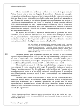 Maria Luiza Ugarte Pinheiro
Fronteiras do Tempo, nº 4, 2013.
144
Mesmo na capital esses problemas ocorriam, e os responsáveis pela Instrução
Pública viam-se, volta e meia, na obrigação de reconhecer o fracasso das nomeações
emergenciais, solicitando ao presidente da Província a demissão dos assim nomeados, como
foi o caso da professora Libânia Theodora Rodrigues Ferreira, demitida sob a alegação de
que “além de não entregar-se aos cuidados do magistério, absolutamente não conhece os
rudimentos gramaticais da língua que ensina”. Na sequência de seus argumentos, o Diretor
Geral concluiu mostrando não ser o caso da professora Libânia uma exceção, mas a regra
vigente em todo o ensino público local. Acerca dos “mais professores, [conclui o Diretor] bem
poucos estão nas condições d’ensinar: nem ao menos sabem escrever um offício de remessa
dos mappas de suas escolas”. 8
Os dilemas da educação no Amazonas manifestavam-se igualmente no ensino
secundário, todo ele realizado, até a década de 1870, em uma única instituição, o Seminário
São José, que se dedicava a preparar jovens aspirantes ao sacerdócio. Para não operarmos
com distinções regionais abruptas, convém lembrar que as deficiências do ensino secundário
eram gritantes em todo o Brasil, pois, como sustenta Jeffrey Needell,
em geral, apenas as famílias de posse e posição tinham acesso à educação
secundária no Segundo Reinado (1840-89) e na República Velha (1889-1930). Com
o passar do tempo, um número crescente de filhos de negociantes, burocratas do
escalão inferior e profissionais liberais conseguiram acesso aos colégios, mas a
maioria dos nascidos fora do círculo das elites eram iletrados ou autodidatas.
(NEEDELL, 1993: 74)
Embora o contexto geral do país seja ilustrativo, na Amazônia os particularismos
regionais ampliavam e agravavam a situação. Em uma região onde a língua portuguesa ainda
não havia se consolidado, a única cadeira destinada ao ensino secundário em 1852 (ano da
implantação da Província do Amazonas) era a de língua francesa. No ano seguinte, criaram-
se as cadeiras de latim, retórica e música e em 59, as de filosofia racional e moral.
Só em meados da década de 1860, é que o estudo da língua portuguesa foi incluído
como exigência do ensino secundário. A introdução de uma cadeira destinada ao ensino da
“língua e gramática nacional” foi defendida pelo então Presidente da Província, sob a
alegação de que tal estudo seria “sem dúvida muito mais necessário, que o da latinidade, a
quem falla a linguagem portugueza, por via de regra a menos cultivada entre nós e de todas a
mais ignorada”. 9
Por tudo isso, o ensino de primeiras letras atingia parcelas bastante restritas da
população regional, embora as autoridades locais insistissem, através de mirabolantes
formulações matemáticas, que a Província apresentava um quadro geral de ensino
equiparado ao do moderno mundo europeu. Em 1869, o Presidente Wilkens de Mattos,
lembrando que o número total de matrículas no ensino (primário e secundário) da Província
era de 8.497, argumentava:
8 Relatório do Presidente da Província do Amazonas, Antônio Epaminondas de Mello, de 24 de junho de 1866, p. 326.
9 Relatório do Presidente da Província do Amazonas, Adolpho de Barros Cavalcanti de Albuquerque Lacerda, de 1º de
outubro de 1864, p. 105-6.
 