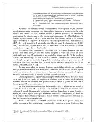 Oralidade e Letramento no Amazonas (1850-1880)
Fronteiras do Tempo, nº 4, 2013.
145
E tomado esse número total, e confrontando com a população livre da província,
está na razão de um matriculado por 5 habitantes, mais ou menos. A população
livre é computada entre 42 e 45,000 almas.
O termo médio desta estimativa é 43,500, cuja sétima parte é 6,214.
Na França a razão entre o ensino e a população é de 1 aluno por 11 habitantes.
Na Prússia, é mais favorável, 1:6.
Não há, à vista destes dados, razão para dizer-se que nesta província não se trata
da instrução. 10
A partir de tais números, emerge a surpreendente constatação de que, no Amazonas
daquele período, nada menos que 20% da população frequentava os bancos escolares. No
entanto, pelo menos por dois motivos básicos, é preciso questionar os argumentos
apresentados. Em primeiro lugar, a cifra populacional mencionada (42 a 45 mil habitantes) é
aleatória e parece tender a reduzir o número total de habitantes da província. Em segundo
lugar, o presidente se “esqueceu” de mencionar em seus argumentos que o número total de
8.497 refere-se à somatória de matrículas ocorridas ao longo de dezessete anos (1852-
1868), “detalhe” nada desprezível que, uma vez levado em consideração, tornaria gritante e
impraticável a comparação por ele efetuada.
Tomando-se não a simples soma dos alunos matriculados nos dezessete anos, mas
apenas a sua média anual, ou seja, 500 alunos, chegamos à relação de apenas um aluno
matriculado para cada 87 habitantes, o que equivale a pouco mais de 1% da população
indicada. Este percentual parece estar mais de acordo com a média nacional, se levarmos em
consideração que para o conjunto da população brasileira, “estimada pelo censo em 10
milhões de habitantes, o total de matrículas nas escolas primárias não passava de 150 mil
alunos”. (NEEDELL, 1993: 74-75)
Até aqui temos falado tão-somente de alunos matriculados e não dos que concluíram
com aproveitamento seus estudos. Com efeito, os exames anuais atraíam um contingente
muito menor, composto por alunos cujos professores indicavam como estando aptos a
responder satisfatoriamente às questões que lhes fossem formuladas.
Um balanço realizado a partir dos dados apresentados por Wilkens de Mattos indica
que a taxa de sucesso escolar no Amazonas era inferior a um terço dos matriculados no
ensino secundário, nos dezesseis anos que vão de 1852 a 1868, já que de um total de 624
alunos, apenas 167 foram examinados. 11
Na base do insucesso educacional da Província, estava – pelo menos até o final da
década de 70 do século XIX – o imenso fosso cultural que separava os diversos povos
indígenas do mundo hierarquizado, impositivo e violento dos colonos brancos. Estando as
populações nativas sujeitas a múltiplas relações de dominação e subordinação, era previsível
que o conjunto das instituições vigentes no mundo colonial amazônico fosse encarada por
elas com grandes restrições e reservas.
Assim, no Amazonas do século XIX, a instituição escolar, tanto quanto a igreja ou a
polícia, mostrava-se direcionada para a consolidação e manutenção dessa dominação, fato
10 Relatório do Presidente da Província do Amazonas, João Wilkens de Mattos, de 1869, p. 601.
11 Ibidem, p. 600.
 