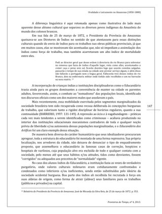 Oralidade e Letramento no Amazonas (1850-1880)
Fronteiras do Tempo, nº 4, 2013.
147
A diferença linguística é aqui retomada apenas como ilustrativa do lado mais
aparente desse abismo cultural que separava os diversos povos indígenas da Amazônia do
mundo dos colonos brancos.
Em sua fala de 25 de março de 1872, o Presidente da Província do Amazonas
queixava-se aos Diretores de Índios no sentido de que atentassem para essas distinções
culturais quando do envio de índios para os trabalhos nas obras públicas provinciais, já que
em muitos casos, elas se mostravam tão acentuadas que, não só impediam a assimilação dos
índios como força de trabalho, mas também acarretavam um alto índice de mortalidade
entre eles.
Pedi ao director geral que desse ordem à directoria do rio Branco para sobrestar
na remessa que fazia de índios d’aquelle logar, visto como elles, acostumados a
comer caça e peixe sem sal, ficavão doentes logo que uzavão comidas salgadas,
passavão o tempo de sua estada na cidade sem prestar serviço algum, e além disso
não fallavão o portuguêz nem a lingua geral. Fallecerão trez desses indios do rio
Branco, dois na emfermaria militar onde tinhão sido recolhidos e um no barracão
na nova matriz. 13
A incorporação de crianças índias a instituições disciplinadoras como o Educandário
trazia ainda para os grupos dominantes a conveniência de manter na cidade os parentes
adultos, favorecendo, assim, o combate ao “nomadismo” das populações locais, identificado
nos discursos oficiais como um dos maiores males que assolavam o país.
Mais recentemente, essa mobilidade exercitada pelos segmentos marginalizados da
sociedade brasileira tem sido recuperada como recusa deliberada às concepções burguesas
de trabalho, que valorizam tanto a rigidez disciplinar de horários regulares, quanto a sua
continuidade (BARREIRO, 1997: 131-149). A repressão ao ócio e à vagabundagem – práticas
cada vez mais tendentes a serem identificadas como criminosas – acabava produzindo no
interior das instituições educacionais mecanismos castradores de toda e qualquer noção
prévia de liberdade e/ou autonomia dessas populações marginalizadas, e o Educandário dos
Artífices foi um claro exemplo dessa situação.
De maneira bem diversa do caráter humanitário que seus idealizadores procuraram
apregoar, toda a estrutura do educandário foi montada de uma forma repressiva. Sua própria
localização, nos arredores da cidade, não deixava de denunciar o tipo de enquadramento
proposto, que assemelhava o educandário às famosas casas de correção, hospícios e
hospitais de varilosos, cuja população alvo era excluída de todo e qualquer contato com a
sociedade, pelo menos até que seus hábitos e/ou atitudes, tidos como desviantes, fossem
“corrigidos” ou adequados aos preceitos de “normalidade” vigente.
No caso dos alunos índios do Educandário, a instituição fazia as vezes de verdadeiro
purgatório, onde valores culturais milenares eram cotidianamente confrontados e
condenados como inferiores e/ou ineficientes, sendo então substituídos pelo ideário da
sociedade ocidental burguesa. Boa parte dos índios ali recolhida foi recrutada à força em
suas aldeias de origem, como forma de atrair (aldear) seus familiares para os trabalhos
(públicos e privados) na capital.
13 Relatório do Presidente da Província do Amazonas, José de Miranda da Silva Reis, de 25 de março de 1872. p. 353.
 