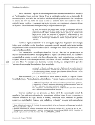 Maria Luiza Ugarte Pinheiro
Fronteiras do Tempo, nº 4, 2013.
148
Nesse cotidiano, a rigidez militar se impunha como norma fundamental do processo
de “aculturação”. Como sustenta Márcia Alves, a instituição pautava-se na introjeção de
tarefas regulares, marcadas por um horário pré-determinado que se estendia das cinco horas
da manhã às nove da noite em todos os dias da semana. Como esse cotidiano não se
estabelecia sem conflitos e recusas por parte dos internos, a necessidade de ações coercitivas
se impunha constantemente, com a proliferação de punições e castigos:
Os meios disciplinares mais rígidos para “corrigir” os educandos podem ser
observados no regulamento de 1873 que previa além das habituais advertências
particulares ou em público, também castigos morais, privação de refeição, meia
ração por até 4 dias, uso moderado da palmatória ... prisão simples ou com
trabalhos; prisão incomunicável por até 8 dias; prisão incomunicável com
diminuição de alimentos por até 48 horas; por fim a expulsão. (ALVES, 1993-4:
103-104).
Diante do rigor disciplinador e da concepção pragmática do preparo das crianças
índias para o trabalho regular dos ofícios no mundo colonial, a grande maioria das famílias
indígenas moradoras dos subúrbios recusava-se a entregar seus filhos aos professores e em
especial ao Educandário.
Essa recusa já fora sentida por Gonçalves Dias em 1860, ano em que entregou ao
Império seu relatório sobre a instrução pública na região. Em termos claros, ele reconhece
nessa atitude a pressão exercida pela dispersão geográfica e pelo nomadismo da população
indígena. Além do mais, como persistência de hábitos culturais seculares, os índios davam
aos seus filhos “a educação que tiveram”, e assim, conclui, não compreendem que eles
“careçam de mais nada”. Por tudo isso, dizer a um índio
que mande os filhos á escola, que não os tire d’alli antes de aptos, é ordenar-lhe
que mude radicalmente a sua norma de vida. E’ pois claro, que se pretende chegar
á um resultado sem remover as causas que actúam em sentido contrário. Percam
primeiro esses habitos de vida errante... 14
Anos mais tarde (1872), o resultado de outra inspeção escolar, a cargo do Diretor
Geral da Instrução Pública, Gustavo Adolpho Ramos Ferreira, chegou aos mesmos resultados:
A indifferença da população pela instrucção da infancia provem da sua ignorancia,
a repugnancia, da demora prolongada dos meninos nas escolas, de onde sahem no
fim de 8 e mais annos com pouco ou nenhum resultado.
Essa repugnancia, tornada contagiosa, é um verdadeiro mal, e o maior obstaculo
para o desenvolvimento da instrucção primaria. 15
Convém enfatizar que ao problema do baixo nível de escolarização formal da
população (que pelo entendimento das autoridades públicas locais deveria contemplar o
controle normativo da língua falada e escrita), somava-se outro, também de grandes
proporções, mais ligado à força de uma tradição de oralidade16 herdada tanto das culturas
14 Apud: Relatório do Presidente da Província do Amazonas, Adolfo de Barros Cavalcanti de Albuquerque Lacerda, de
1º de outubro de 1864, p. 102-3.
15 Relatório do Presidente da Província do Amazonas, José de Miranda da Silva Reis, de 25 de março de 1872, p. 306.
16 Amparamo-nos aqui no importante e pioneiro estudo de José Ribamar Bessa FREIRE (1987). O trabalho foi
publicado originalmente na revista Ameríndia, nº 8. Paris, CNRS, 1983, p. 39-83.
 