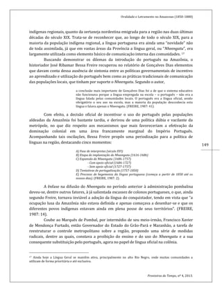 Oralidade e Letramento no Amazonas (1850-1880)
Fronteiras do Tempo, nº 4, 2013.
149
indígenas regionais, quanto da sertaneja nordestina emigrada para a região nas duas últimas
décadas do século XIX. Trata-se de reconhecer que, ao longo de todo o século XIX, para a
maioria da população indígena regional, a língua portuguesa era ainda uma “novidade” não
de toda assimilada, já que em vastas áreas da Província a língua geral, ou “Nheengatu”, era
largamente utilizada como elemento básico de comunicação interna das comunidades. 17
Buscando demonstrar os dilemas da introdução do português na Amazônia, o
historiador José Ribamar Bessa Freire recuperou no relatório de Gonçalves Dias elementos
que davam conta dessa ausência de sintonia entre as políticas governamentais de incentivo
ao aprendizado e utilização do português bem como as práticas tradicionais de comunicação
das populações locais, que tinham por suporte o Nheengatu. Segundo o autor,
a conclusão mais importante de Gonçalves Dias foi a de que o sistema educativo
não funcionava porque a língua empregada na escola – o português – não era a
língua falada pelas comunidades locais. O português era a língua oficial, sendo
obrigatório o seu uso na escola, mas a maioria da população desconhecia esta
língua e falava apenas o Nheengatu. (FREIRE, 1987: 41).
Com efeito, a decisão oficial de incentivar o uso do português pelas populações
aldeadas da Amazônia foi bastante tardia, e derivou de uma política dúbia e vacilante da
metrópole, no que diz respeito aos mecanismos que mais favoreceriam a efetivação da
dominação colonial em uma área francamente marginal do Império Português.
Acompanhando tais oscilações, Bessa Freire propôs uma periodização para a política de
línguas na região, destacando cinco momentos:
A) Fase de interpretes (século XVI)
B) Etapa de implantação do Nheengatu (1616-1686)
C) Expansão do Nheengatu (1686-1757)
- Com apoio oficial (1686-1727)
- Sem apoio oficial (1727-1757)
D) Tentativas de portugalização (1757-1850)
E) Processo de hegemonia da língua portuguesa (começa a partir de 1850 até os
nossos dias). (FREIRE, 1987: 2).
A ênfase na difusão do Nheengatu no período anterior à administração pombalina
deveu-se, dentre outros fatores, à já salientada escassez de colonos portugueses, o que, ainda
segundo Freire, tornava inviável a adoção da língua do conquistador, tendo em vista que “a
ocupação lusa da Amazônia não estava definida e apenas começava a desenhar-se e que os
diferentes povos indígenas estavam ainda em plena posse de seus territórios”. (FREIRE,
1987: 14).
Coube ao Marquês de Pombal, por intermédio de seu meio-irmão, Francisco Xavier
de Mendonça Furtado, então Governador do Estado do Grão-Pará e Maranhão, a tarefa de
reestruturar o controle metropolitano sobre a região, propondo uma série de medidas
radicais, dentre as quais, constava a proibição do ensino e do uso do Nheengatu e a sua
consequente substituição pelo português, agora no papel de língua oficial na colônia.
17 Ainda hoje a Língua Geral se mantêm ativa, principalmente no alto Rio Negro, onde muitas comunidades a
utilizam de forma prioritária e até exclusiva.
 