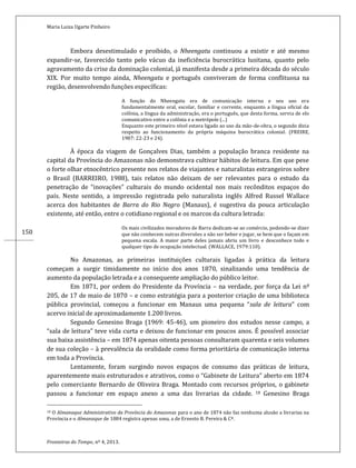 Maria Luiza Ugarte Pinheiro
Fronteiras do Tempo, nº 4, 2013.
150
Embora desestimulado e proibido, o Nheengatu continuou a existir e até mesmo
expandir-se, favorecido tanto pelo vácuo da ineficiência burocrática lusitana, quanto pelo
agravamento da crise da dominação colonial, já manifesta desde a primeira década do século
XIX. Por muito tempo ainda, Nheengatu e português conviveram de forma conflituosa na
região, desenvolvendo funções específicas:
A função do Nheengatu era de comunicação interna e seu uso era
fundamentalmente oral, escolar, familiar e corrente, enquanto a língua oficial da
colônia, a língua da administração, era o português, que desta forma, servia de elo
comunicativo entre a colônia e a metrópole (...)
Enquanto este primeiro nível estava ligado ao uso da mão-de-obra, o segundo dizia
respeito ao funcionamento da própria máquina burocrática colonial. (FREIRE,
1987: 22-23 e 24).
À época da viagem de Gonçalves Dias, também a população branca residente na
capital da Província do Amazonas não demonstrava cultivar hábitos de leitura. Em que pese
o forte olhar etnocêntrico presente nos relatos de viajantes e naturalistas estrangeiros sobre
o Brasil (BARREIRO, 1988), tais relatos não deixam de ser relevantes para o estudo da
penetração de “inovações” culturais do mundo ocidental nos mais recônditos espaços do
país. Neste sentido, a impressão registrada pelo naturalista inglês Alfred Russel Wallace
acerca dos habitantes de Barra do Rio Negro (Manaus), é sugestiva da pouca articulação
existente, até então, entre o cotidiano regional e os marcos da cultura letrada:
Os mais civilizados moradores de Barra dedicam-se ao comércio, podendo-se dizer
que não conhecem outras diversões a não ser beber e jogar, se bem que o façam em
pequena escala. A maior parte deles jamais abriu um livro e desconhece todo e
qualquer tipo de ocupação intelectual. (WALLACE, 1979:110).
No Amazonas, as primeiras instituições culturais ligadas à prática da leitura
começam a surgir timidamente no início dos anos 1870, sinalizando uma tendência de
aumento da população letrada e a consequente ampliação do público leitor.
Em 1871, por ordem do Presidente da Província – na verdade, por força da Lei nº
205, de 17 de maio de 1870 – e como estratégia para a posterior criação de uma biblioteca
pública provincial, começou a funcionar em Manaus uma pequena “sala de leitura” com
acervo inicial de aproximadamente 1.200 livros.
Segundo Genesino Braga (1969: 45-46), um pioneiro dos estudos nesse campo, a
“sala de leitura” teve vida curta e deixou de funcionar em poucos anos. É possível associar
sua baixa assistência – em 1874 apenas oitenta pessoas consultaram quarenta e seis volumes
de sua coleção – à prevalência da oralidade como forma prioritária de comunicação interna
em toda a Província.
Lentamente, foram surgindo novos espaços de consumo das práticas de leitura,
aparentemente mais estruturados e atrativos, como o “Gabinete de Leitura” aberto em 1874
pelo comerciante Bernardo de Oliveira Braga. Montado com recursos próprios, o gabinete
passou a funcionar em espaço anexo a uma das livrarias da cidade. 18 Genesino Braga
18 O Almanaque Administrativo da Província do Amazonas para o ano de 1874 não faz nenhuma alusão a livrarias na
Província e o Almanaque de 1884 registra apenas uma, a de Ernesto B. Pereira & Cª.
 